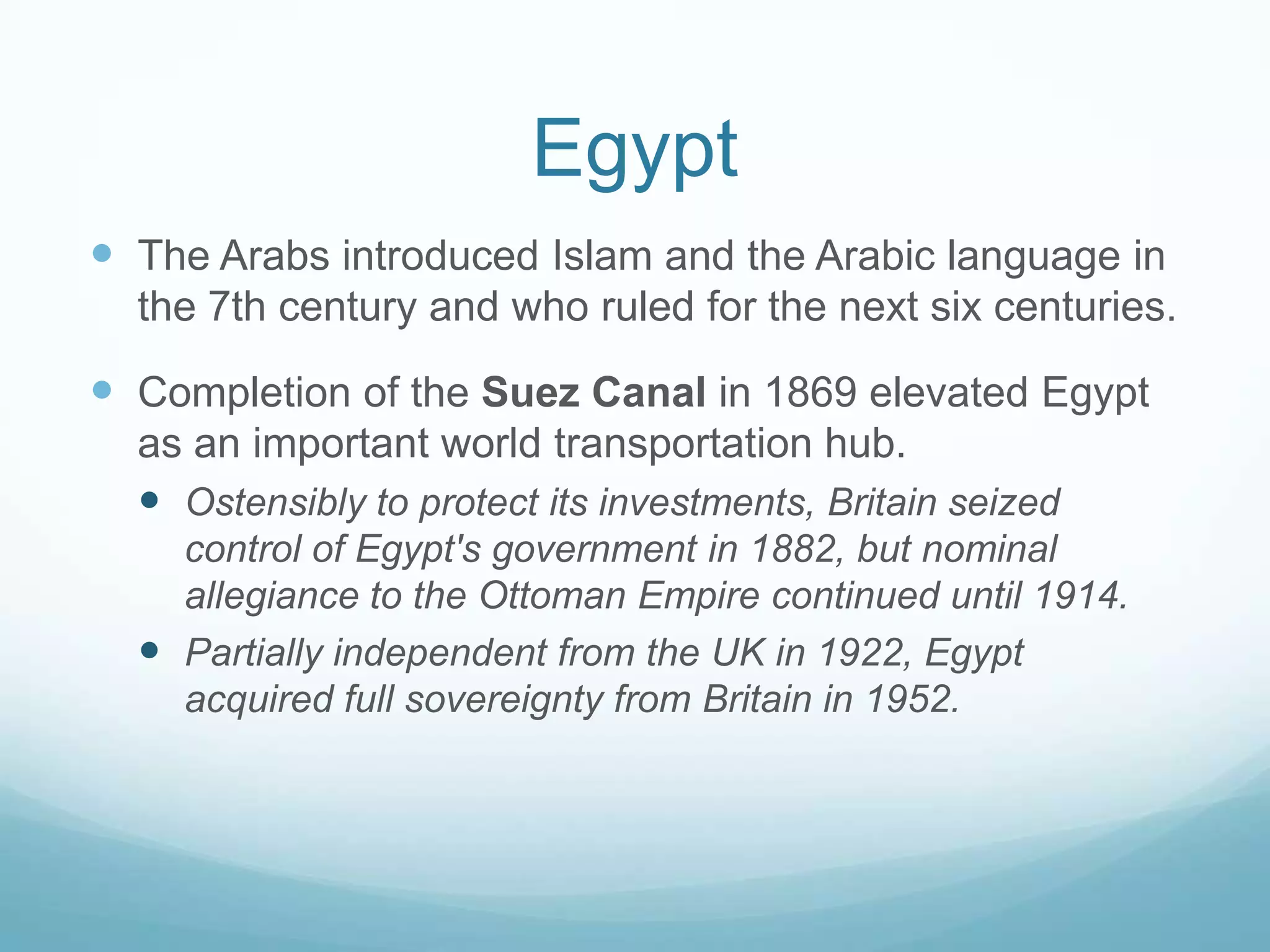 Egypt
 The Arabs introduced Islam and the Arabic language in
the 7th century and who ruled for the next six centuries.

 Completion of the Suez Canal in 1869 elevated Egypt
as an important world transportation hub.
 Ostensibly to protect its investments, Britain seized
control of Egypt's government in 1882, but nominal
allegiance to the Ottoman Empire continued until 1914.
 Partially independent from the UK in 1922, Egypt
acquired full sovereignty from Britain in 1952.

 