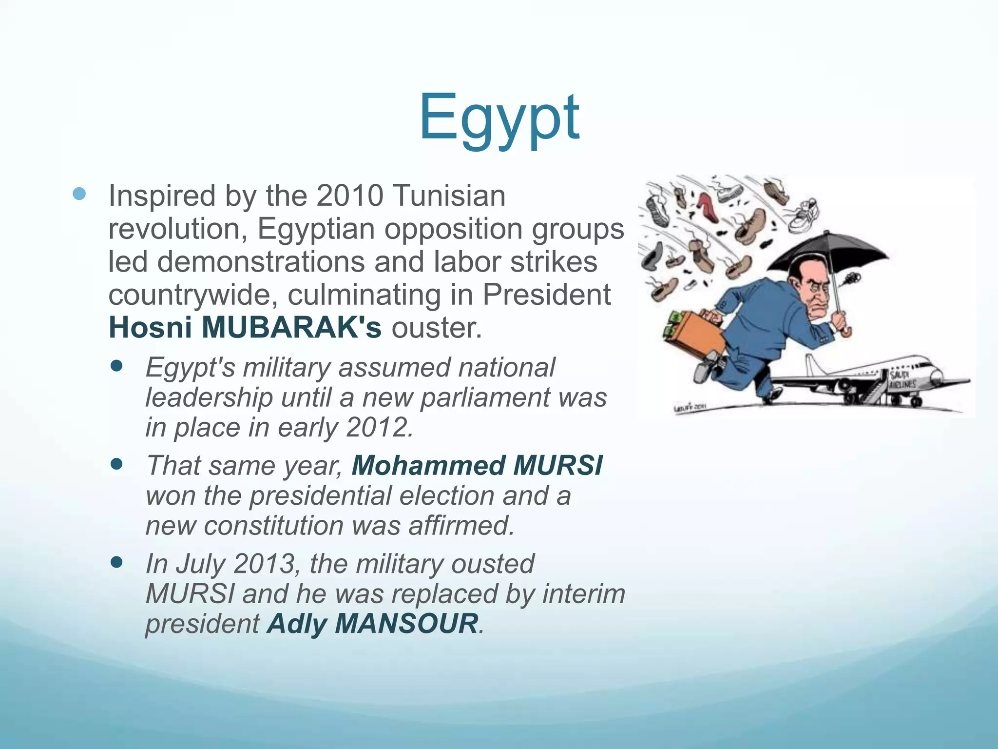 Egypt
 Inspired by the 2010 Tunisian
revolution, Egyptian opposition groups
led demonstrations and labor strikes
countrywide, culminating in President
Hosni MUBARAK's ouster.
 Egypt's military assumed national
leadership until a new parliament was
in place in early 2012.
 That same year, Mohammed MURSI
won the presidential election and a
new constitution was affirmed.
 In July 2013, the military ousted
MURSI and he was replaced by interim
president Adly MANSOUR.

 
