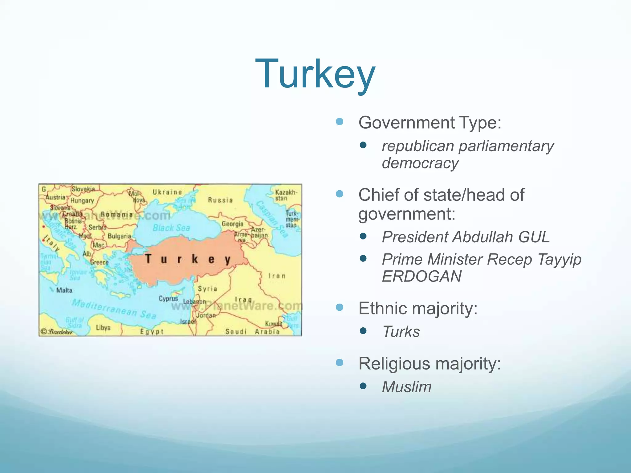 Turkey
 Government Type:
 republican parliamentary
democracy

 Chief of state/head of
government:
 President Abdullah GUL
 Prime Minister Recep Tayyip
ERDOGAN

 Ethnic majority:
 Turks

 Religious majority:
 Muslim

 