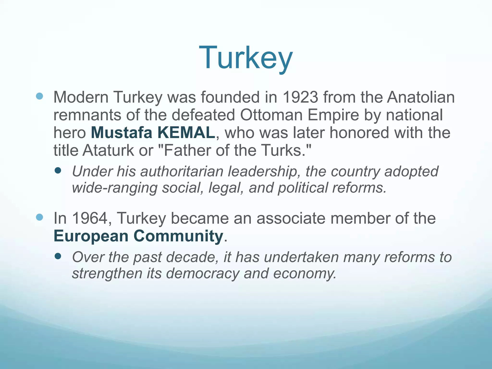 Turkey
 Modern Turkey was founded in 1923 from the Anatolian
remnants of the defeated Ottoman Empire by national
hero Mustafa KEMAL, who was later honored with the
title Ataturk or "Father of the Turks."
 Under his authoritarian leadership, the country adopted
wide-ranging social, legal, and political reforms.

 In 1964, Turkey became an associate member of the
European Community.
 Over the past decade, it has undertaken many reforms to
strengthen its democracy and economy.

 
