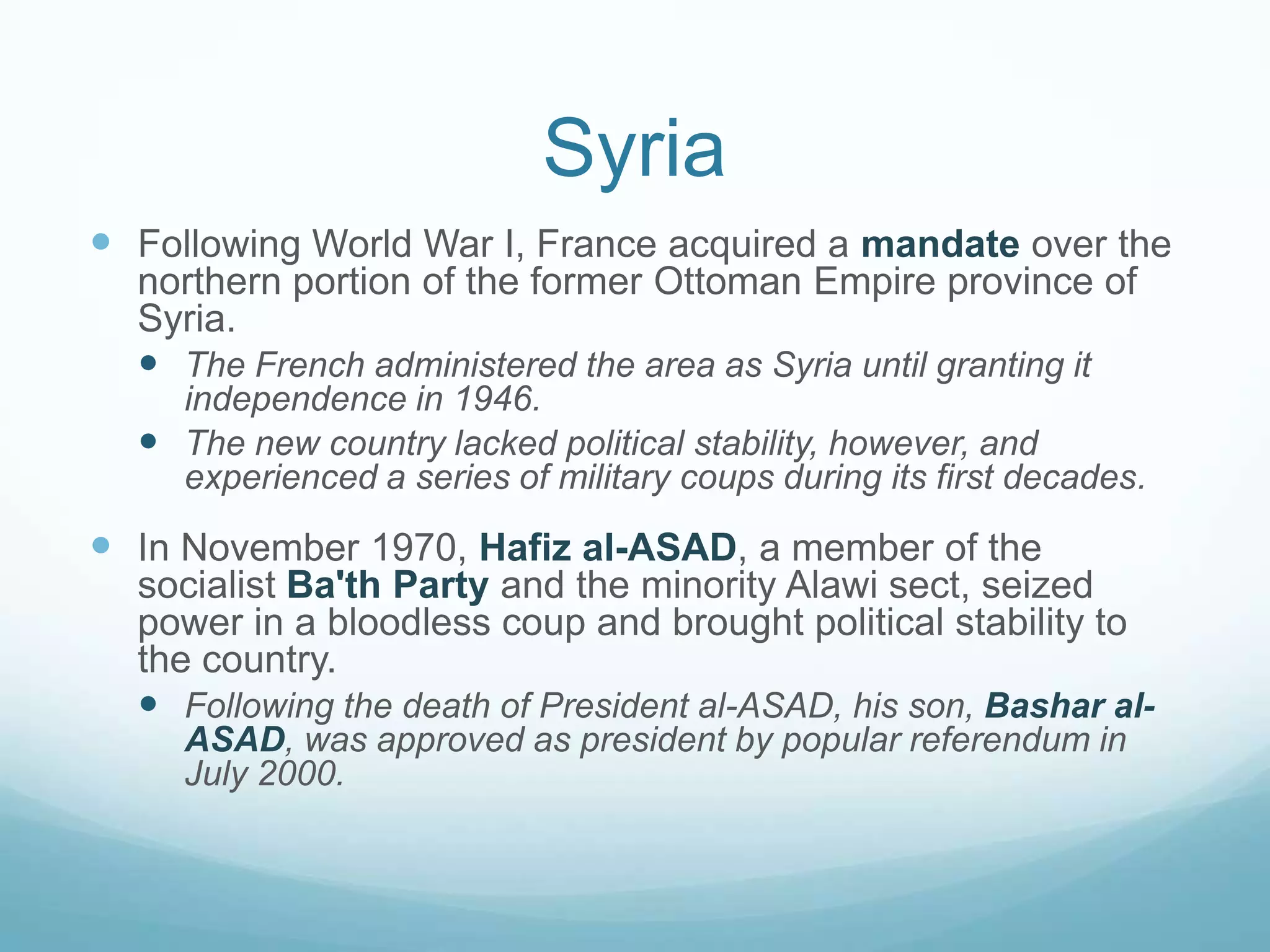 Syria
 Following World War I, France acquired a mandate over the
northern portion of the former Ottoman Empire province of
Syria.
 The French administered the area as Syria until granting it
independence in 1946.
 The new country lacked political stability, however, and
experienced a series of military coups during its first decades.

 In November 1970, Hafiz al-ASAD, a member of the
socialist Ba'th Party and the minority Alawi sect, seized
power in a bloodless coup and brought political stability to
the country.
 Following the death of President al-ASAD, his son, Bashar alASAD, was approved as president by popular referendum in
July 2000.

 