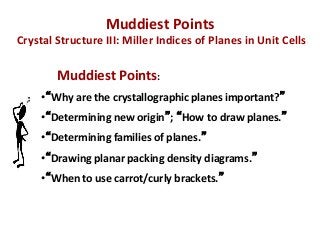 Muddiest	
  Points	
  	
  
	
  Crystal	
  Structure	
  III:	
  Miller	
  Indices	
  of	
  Planes	
  in	
  Unit	
  Cells	
  

               	
  Muddiest	
  Points:	
  	
  
        •  Why	
  are	
  the	
  crystallographic	
  planes	
  important? 	
  
        	
  

        •  Determining	
  new	
  origin ;	
   How	
  to	
  draw	
  planes. 	
  
        	
  

        •  Determining	
  families	
  of	
  planes. 	
  
        	
  

        •  Drawing	
  planar	
  packing	
  density	
  diagrams. 	
  
        •  When	
  to	
  use	
  carrot/curly	
  brackets. 	
  

        	
  
 