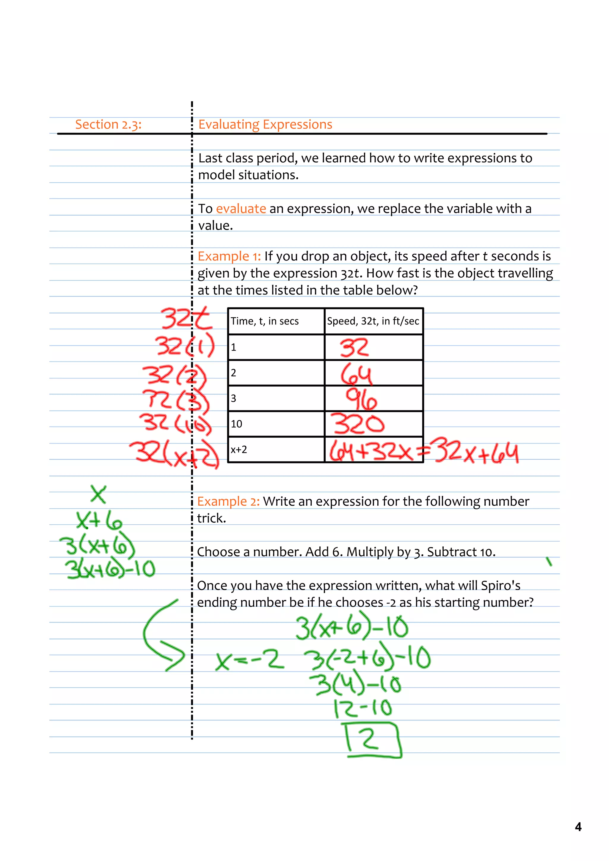 Section 2.3:   Evaluating Expressions

               Last class period, we learned how to write expressions to 
               model situations.

               To evaluate an expression, we replace the variable with a 
               value.

               Example 1: If you drop an object, its speed after t seconds is 
               given by the expression 32t. How fast is the object travelling 
               at the times listed in the table below?

                    Time, t, in secs   Speed, 32t, in ft/sec

                    1

                    2

                    3

                    10 

                    x+2 



               Example 2: Write an expression for the following number 
               trick.

               Choose a number. Add 6. Multiply by 3. Subtract 10.

               Once you have the expression written, what will Spiro's 
               ending number be if he chooses ‐2 as his starting number?




                                                                                 4
 