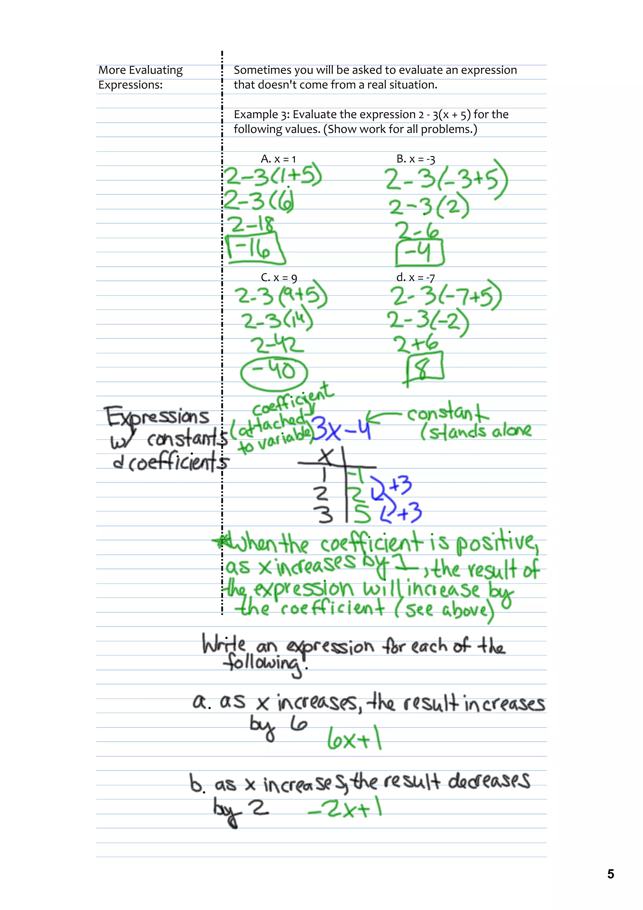 More Evaluating   Sometimes you will be asked to evaluate an expression
Expressions:      that doesn't come from a real situation.

                  Example 3: Evaluate the expression 2 ‐ 3(x + 5) for the 
                  following values. (Show work for all problems.)

                       A. x = 1                   B. x = ‐3




                       C. x = 9                   d. x = ‐7




                                                                             5
 