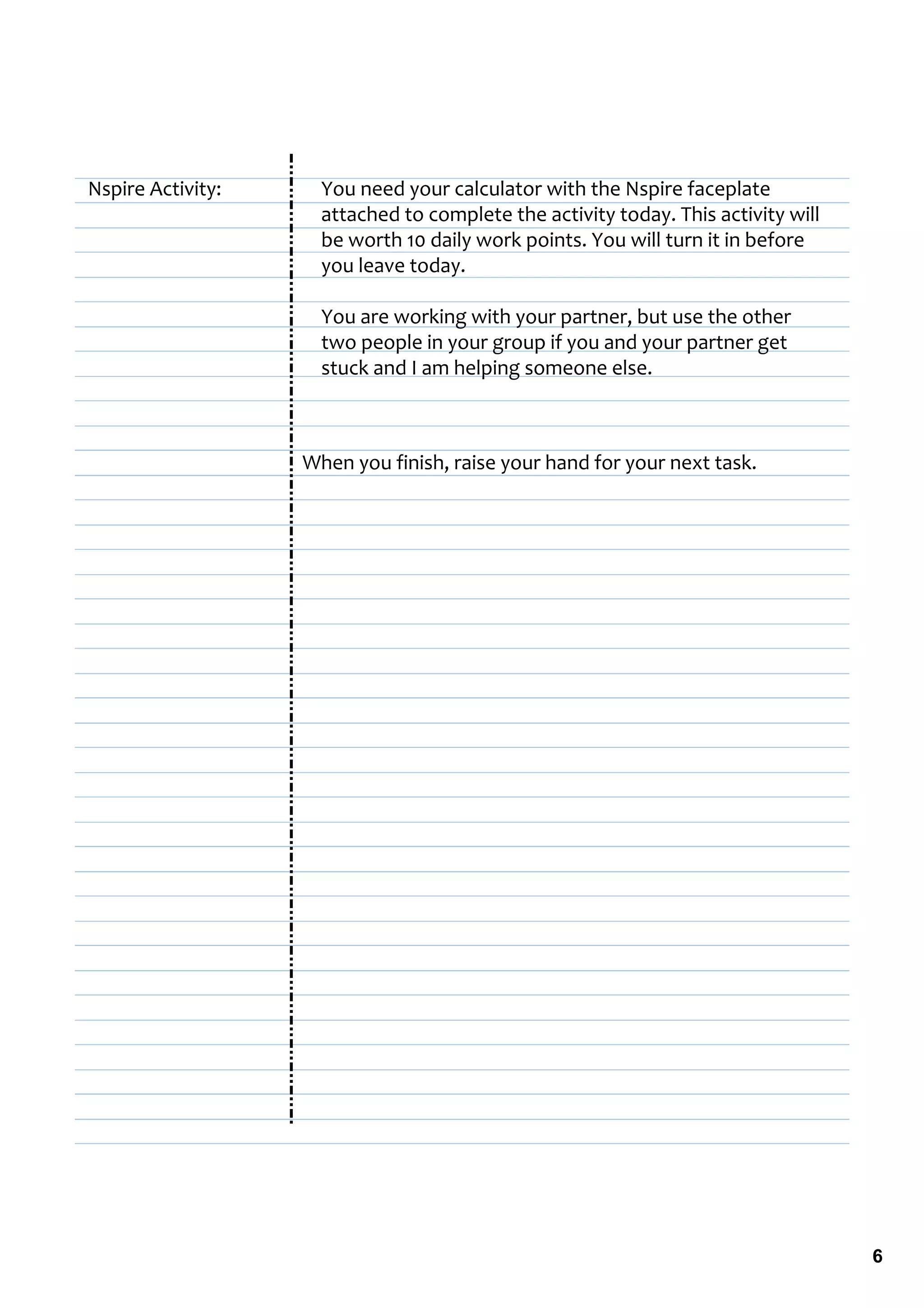 Nspire Activity:     You need your calculator with the Nspire faceplate 
                     attached to complete the activity today. This activity will 
                     be worth 10 daily work points. You will turn it in before 
                     you leave today.

                     You are working with your partner, but use the other 
                     two people in your group if you and your partner get 
                     stuck and I am helping someone else.



                   When you finish, raise your hand for your next task.




                                                                                    6
 