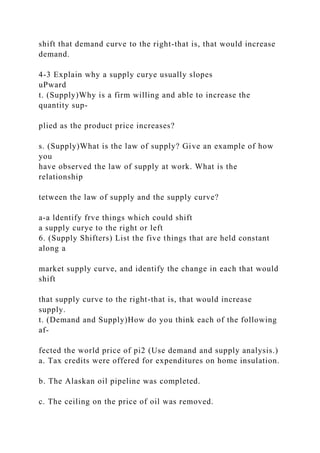 shift that demand curve to the right-that is, that would increase
demand.
4-3 Explain why a supply curye usually slopes
uPward
t. (Supply)Why is a firm willing and able to increase the
quantity sup-
plied as the product price increases?
s. (Supply)What is the law of supply? Give an example of how
you
have observed the law of supply at work. What is the
relationship
tetween the law of supply and the supply curve?
a-a ldentify frve things which could shift
a supply curye to the right or left
6. (Supply Shifters) List the five things that are held constant
along a
market supply curve, and identify the change in each that would
shift
that supply curve to the right-that is, that would increase
supply.
t. (Demand and Supply)How do you think each of the following
af-
fected the world price of pi2 (Use demand and supply analysis.)
a. Tax credits were offered for expenditures on home insulation.
b. The Alaskan oil pipeline was completed.
c. The ceiling on the price of oil was removed.
 