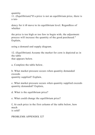 quantity
11. (Equilibrium)"lf a price is not an equilibrium price, there is
a ten-
dency for it t0 move to its equilibrium level. Regardless of
whether
the price is too high or too fow to begin with, the adjustment
process will increase the quantity of the good purchased."
Explain,
using a demand and supply diagram.
12. (Equilibrium) Assume the market for corn is depicted as in
the table
that appears below.
a. Complete the table below.
b. What market pressure occurs when quantity demanded
exceeds
quantity supplied? Explain.
c. What market pressure occurs when quantity supplied exceeds
quantity demanded? Explain,
d. What is the equilibrium price?
e. What could change the equilibrium price?
f, At each price in the first column of the table below, how
much
is sold?
PROBLEMS APPENDIX 327
 