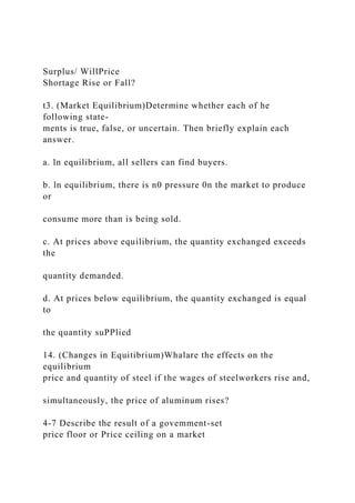 Surplus/ WillPrice
Shortage Rise or Fall?
t3. (Market Equilibrium)Determine whether each of he
following state-
ments is true, false, or uncertain. Then briefly explain each
answer.
a. ln equilibrium, all sellers can find buyers.
b. ln equilibrium, there is n0 pressure 0n the market to produce
or
consume more than is being sold.
c. At prices above equilibrium, the quantity exchanged exceeds
the
quantity demanded.
d. At prices below equilibrium, the quantity exchanged is equal
to
the quantity suPPlied
14. (Changes in Equitibrium)Whalare the effects on the
equilibrium
price and quantity of steel if the wages of steelworkers rise and,
simultaneously, the price of aluminum rises?
4-7 Describe the result of a govemment-set
price floor or Price ceiling on a market
 