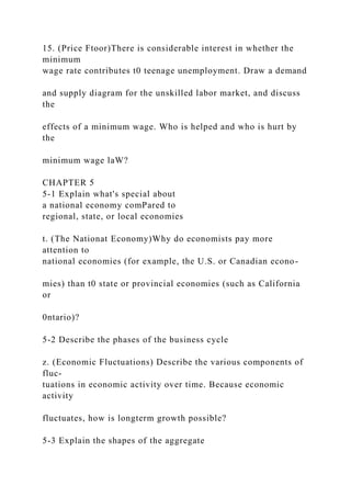 15. (Price Ftoor)There is considerable interest in whether the
minimum
wage rate contributes t0 teenage unemployment. Draw a demand
and supply diagram for the unskilled labor market, and discuss
the
effects of a minimum wage. Who is helped and who is hurt by
the
minimum wage laW?
CHAPTER 5
5-1 Explain what's special about
a national economy comPared to
regional, state, or local economies
t. (The Nationat Economy)Why do economists pay more
attention to
national economies (for example, the U.S. or Canadian econo-
mies) than t0 state or provincial economies (such as California
or
0ntario)?
5-2 Describe the phases of the business cycle
z. (Economic Fluctuations) Describe the various components of
fluc-
tuations in economic activity over time. Because economic
activity
fluctuates, how is longterm growth possible?
5-3 Explain the shapes of the aggregate
 