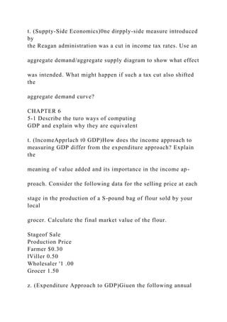 t. (Suppty-Side Economics)0ne dirpply-side measure introduced
by
the Reagan administration was a cut in income tax rates. Use an
aggregate demand/aggregate supply diagram to show what effect
was intended. What might happen if such a tax cut also shifted
the
aggregate demand curve?
CHAPTER 6
5-1 Describe the turo ways of computing
GDP and explain why they are equivalent
t. (lncomeApprlach t0 GDP)How does the income approach to
measuring GDP differ from the expenditure approach? Explain
the
meaning of value added and its importance in the income ap-
proach. Consider the following data for the selling price at each
stage in the production of a S-pound bag of flour sold by your
local
grocer. Calculate the final market value of the flour.
Stageof Sale
Production Price
Farmer $0.30
lViller 0.50
Wholesaler '1 .00
Grocer 1.50
z. (Expenditure Approach to GDP)Giuen the following annual
 
