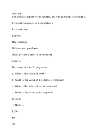 informa-
tion about a hypothetical country, answer questions a through d.
Personal consumption expenditures
Personal taxes
Exports
Depreciation
Go/ernment purchases
Gross private domestic investment
lmports
Government transfer payments
a. What is the value of GDP?
b. What is the value of net domestic producfl
c. What is the value of net investment?
d. What is the value of net exports?
Billions
of Dollars
$200
50
30
 