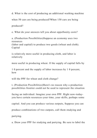 d. What is the cost of producing an additional washing machine
when 50 cars are being produced?When 150 cars are being
produced?
e. What do your answers tell you about oppoftunity costs?
a. (Production Possibilities)Suppose an economy uses two
resources
(labor and capital) to produce two goods (wheat and cloth).
Capital
is relatively more useful in producing cloth, and labor is
relatively
more useful in producing wheat. lf the supply of capital falls by
1 0 percent and the supply of labor increases by 1 0 percent,
how
will the PPF for wheat and cloth change?
t. (Production Possibilities)Ihere's no reason why a production
possibilities frontier could not be used to represent the situation
facing an individual. lmagine your own PPF. Right now-today-
you have certain resources-your time, your skills, perhaps some
capital. And you can produce various outputs, Suppose you can
produce combinations of two outputs, call them studying and
partying.
a. Draw your PPF for studying and partying. Be sure to label the
 