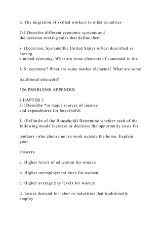 d. The migration of skilled workers to other countries
2-4 Describe different economic systems and
the decision-making rules that define them
s. (Econ1mic Systems)Ihe United States is best described as
having
a mixed economy, What are some elements of command in the
U.S. economy? What are some market elements? What are some
traditional elements?
326 PROBLEMS APPENDIX
GHAPTER 3
3-l Describe *re major sources of income
and expenditures for households
1. (Evllutiln of the Household) Determine whether each of the
following would increase or decrease the opportunity costs for
mothers.-who choose not to work outside the home. Explain
your
answers.
a. Higher levels of education for women
b. Higher unemployment rates for women
c. Higher average pay levels for women
d. Lower demand for labor in industries that traditionally
employ
 