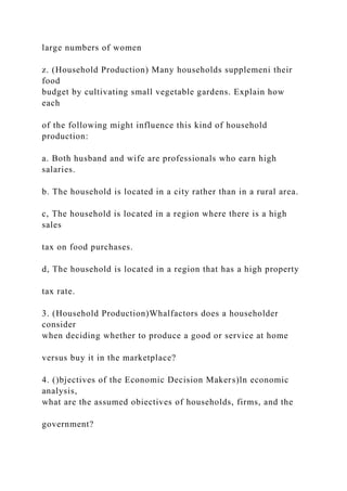 large numbers of women
z. (Household Production) Many households supplemeni their
food
budget by cultivating small vegetable gardens. Explain how
each
of the following might influence this kind of household
production:
a. Both husband and wife are professionals who earn high
salaries.
b. The household is located in a city rather than in a rural area.
c, The household is located in a region where there is a high
sales
tax on food purchases.
d, The household is located in a region that has a high property
tax rate.
3. (Household Production)Whalfactors does a householder
consider
when deciding whether to produce a good or service at home
versus buy it in the marketplace?
4. ()bjectives of the Economic Decision Makers)ln economic
analysis,
what are the assumed obiectives of households, firms, and the
government?
 