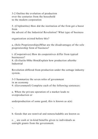 3-2 Outline the evolution of production
over the centuries from the household
to the modern corporation
5. (Clrplratilns) How did the institution of the firm get a boost
from
the advent of the lndustrial Revolution? What type of business
organization existed before this?
a, (Sole Proprietorships)What are the disadvantages of the sole
proprietorship form of business?
t. (Cooperatives) How do cooperatives differ from typical
businesses?
8. (Evllutiln 0fthe Hrm)Explain how production afterthe
lndustrial
Revolution differed from production under the cottage industry
system.
3-3 Summarize the seven roles of govemment
in an economy
9. (Governmenf) Complete each of the following sentences:
a. When the private operation of a market leads to
overproduction or
underproduction of some good, this is known as a(n)
-.
b. Goods that are nonrival and nonexcludable are known as
c. _ are cash or in-kind benefits given to individuals as
outright grants from the government.
 