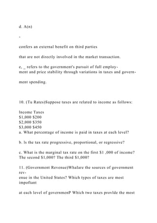 d. A(n)
-
confers an external benefit on third parties
that are not directly involved in the market transaction.
e, _ refers to the government's pursuit of full employ-
ment and price stability through variations in taxes and govern-
ment spending.
10. (Tu Rates)Suppose taxes are related to income as follows:
lncome Taxes
$1,000 $200
$2,000 $350
$3,000 $450
a. What percentage of income is paid in taxes at each level?
b. ls the tax rate progressive, proportional, or regressive?
c. What is the marginal tax rate on the first $1 ,000 of income?
The second $1,000? The third $1,000?
11. (Government Revenue)WhaIare the sources of government
rev-
enue in the United States? Which types of taxes are most
impoftant
at each level of governmenP Which two taxes provlde the most
 
