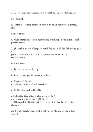 d. A fertilizer that increases the yield per acre of tobacco is
discovered.
e, There is a sharp increase in the price of matches, lighters,
and
lighter fluid.
f. More states pass laws restricting smoking in restaurants and
public places.
2. (Substitutes and Complementsl For each of the following pair
of
g00ds, determine whether the goods are substitutes,
complements,
or unrelated:
a. Peanut butter and jelly
b. Private and public transportation
c. Coke and Pepsi
d, Alarm clocks and automobiles
e, Golf clubs and golf balls
a-2ldenfify five things which could shift
a demand curue to the right or left
3. (Demand Shifters) List five things that are held constant
along a
market demand curve, and identify the change in each that
would
 