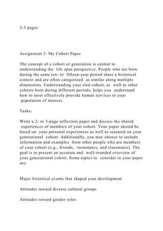 2-3 pages
Assignment 3: My Cohort Paper
The concept of a cohort or generation is central to
understanding the life span perspective. People who are born
during the same ten- to fifteen-year period share a historical
context and are often categorized as similar along multiple
dimensions. Understanding your own cohort, as well as other
cohorts born during different periods, helps you understand
how to most effectively provide human services to your
population of interest.
Tasks:
Write a 2- to 3-page reflection paper and discuss the shared
experiences of members of your cohort. Your paper should be
based on your personal experiences as well as research on your
generational cohort. Additionally, you may choose to include
information and examples from other people who are members
of your cohort (e.g., friends, roommates, and classmates). The
goal is to present an accurate and well-rounded overview of
your generational cohort. Some topics to consider in your paper
are:
Major historical events that shaped your development
Attitudes toward diverse cultural groups
Attitudes toward gender roles
 