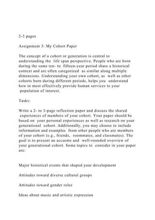 2-3 pages
Assignment 3: My Cohort Paper
The concept of a cohort or generation is central to
understanding the life span perspective. People who are born
during the same ten- to fifteen-year period share a historical
context and are often categorized as similar along multiple
dimensions. Understanding your own cohort, as well as other
cohorts born during different periods, helps you understand
how to most effectively provide human services to your
population of interest.
Tasks:
Write a 2- to 3-page reflection paper and discuss the shared
experiences of members of your cohort. Your paper should be
based on your personal experiences as well as research on your
generational cohort. Additionally, you may choose to include
information and examples from other people who are members
of your cohort (e.g., friends, roommates, and classmates). The
goal is to present an accurate and well-rounded overview of
your generational cohort. Some topics to consider in your paper
are:
Major historical events that shaped your development
Attitudes toward diverse cultural groups
Attitudes toward gender roles
Ideas about music and artistic expression
 