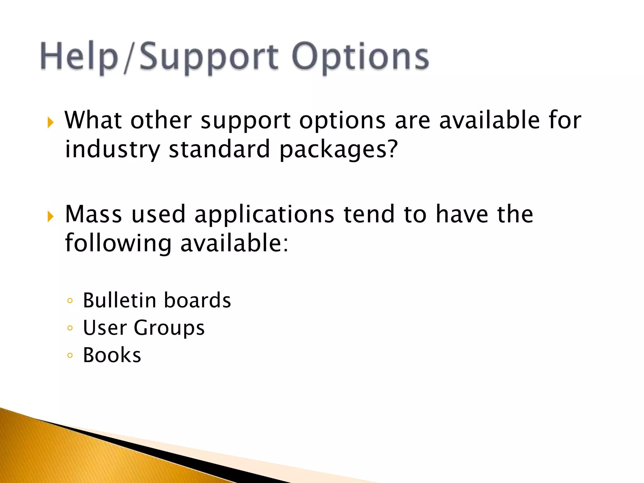 What support options are available in most generic applications?Many software applications offer the following support features:On screen help – avoid jargon, provide FAQ and searchWizards – prompts for novice usersTipsBuilt in demonstrationsOnline help facilitiesHelp/Support Options