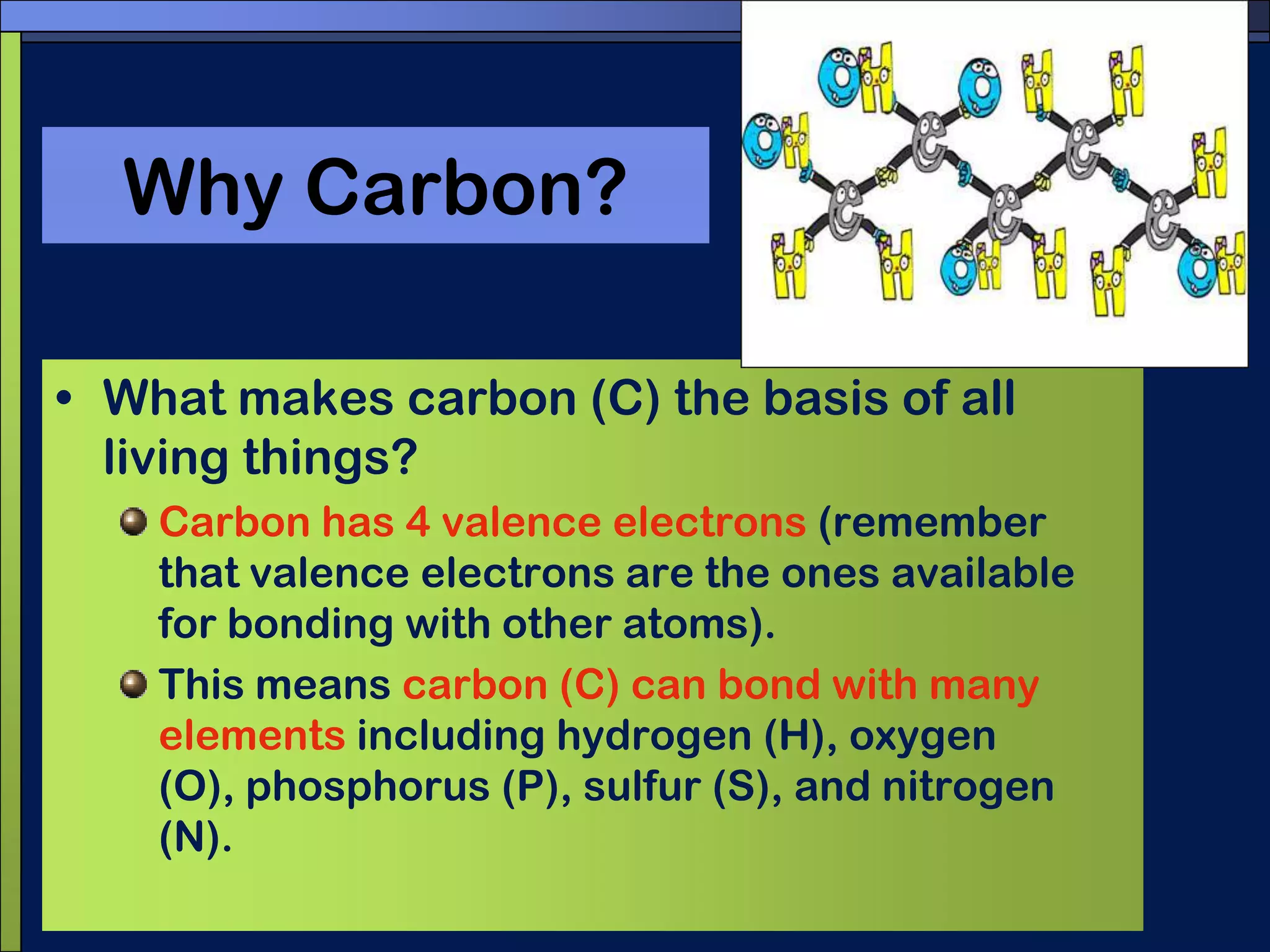 Why Carbon?What makes carbon (C) the basis of all living things?Carbon has 4 valence electrons (remember that valence electrons are the ones available for bonding with other atoms).This means carbon (C) can bond with many elements including hydrogen (H), oxygen (O), phosphorus (P), sulfur (S), and nitrogen (N).