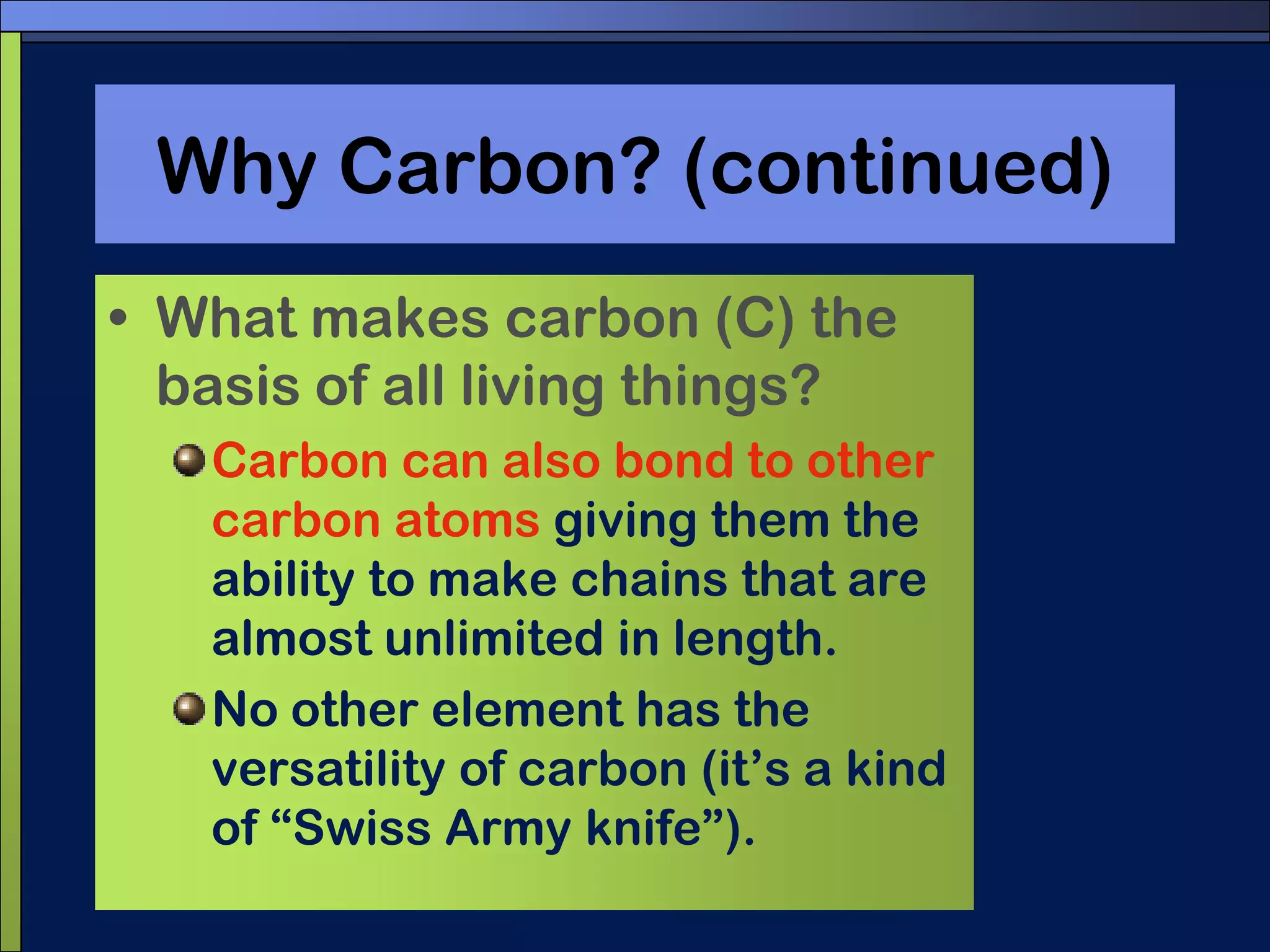 Why Carbon? (continued)What makes carbon (C) the basis of all living things?Carbon can also bond to other carbon atoms giving them the ability to make chains that are almost unlimited in length.No other element has the versatility of carbon (it’s a kind of “Swiss Army knife”).