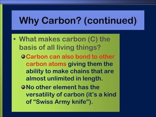 Why Carbon? (continued)What makes carbon (C) the basis of all living things?Carbon can also bond to other carbon atoms giving them the ability to make chains that are almost unlimited in length.No other element has the versatility of carbon (it’s a kind of “Swiss Army knife”).