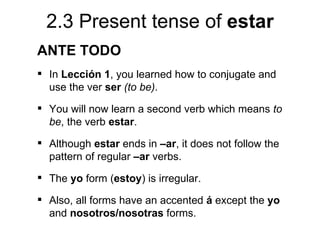 2.3 Present tense of estar
ANTE TODO
 In Lección 1, you learned how to conjugate and
  use the ver ser (to be).
 You will now learn a second verb which means to
  be, the verb estar.
 Although estar ends in –ar, it does not follow the
  pattern of regular –ar verbs.
 The yo form (estoy) is irregular.

 Also, all forms have an accented á except the yo
  and nosotros/nosotras forms.
 