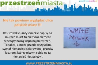 WWW. PRZESTRZENMIASTA .PL Nie tak powinny wyglądać ulice polskich miast !!! Rasistowskie, antysemickie napisy na  murach miast to nie tylko element szpecący naszą wspólną przestrzeń.  To także, a może przede wszystkim, sygnał nienawiści skierowanej przeciw ludziom, którzy niczym sobie na tą nienawiść nie zasłużyli. 