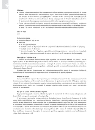146
             objetivos
             • Promover o licenciamento ambiental dos assentamentos de reforma agrária e proporcionar a regularidade da situação
               ambiental destes, em consonância com compromissos legais e institucionais assumidos quando da assinatura em 2003,
               pelo Ministério do Desenvolvimento Agrário (MDA) /Incra e Ministério do Meio Ambiente (MMA) /Instituto Brasileiro do
               Meio Ambiente e dos Recursos Naturais Renováveis (Ibama), sob a supervisão do Ministério Público Federal, do Termo
               de Ajustamento de Conduta para a regularização ambiental de todos os projetos de assentamento.
             • Efetivar a gestão ambiental integrada dos projetos de assentamento de reforma agrária, utilizando o licenciamento
               ambiental como um instrumento de desenvolvimento, defesa e conservação do meio ambiente, respeitadas as diretrizes,
               as regras e os critérios estabelecidos em lei e nas resoluções do Conselho Nacional de Meio Ambiente (Conama).

             data de início
             2001

             instrumentos legais
             • Resolução Conama nº 289, de 2001
             • Base Legal
               D Lei nº 6.938, de 31/08/1981
               D Resolução Conama nº 289, de 2001 - Termo de Compromisso e Ajustamento de Conduta assinado em 17/10/2003
               D Resolução Conama nº 387, de 200
               D Normas de Execução nº 43 e nº 44, de2005, que estabelecem critérios, procedimentos e valores referentes à implantação
                  de projetos de recuperação e conservação de recursos naturais em áreas de assentamento da reforma agrária.

             participação e controle social
              O processo de licenciamento ambiental é todo regido legalmente, com atribuições definidas para o Incra e para os
      órgãos estaduais de Meio Ambiente (órgãos licenciadores). Nesse sentido, os recursos orçamentários disponíveis para o
      licenciamento ambiental dos assentamentos viabilizam a construção de parcerias entre o Governo Federal e os estados da
      Federação na forma de convênios, com a transparência e publicidade garantida por meio do Sistema de Gestão de Convênios
      e Contratos de Repasse (Siconv).
              Ressalta-se que uma peça técnica essencial para o licenciamento ambiental dos projetos de assentamento é o Plano de
      Desenvolvimento do Assentamento (PDA), elaborado de forma participativa com as famílias assentadas.

             modelo de gestão
             As superintendências regionais são responsáveis pela solicitação do licenciamento dos projetos de assentamento
      dentro de suas jurisdições e por firmar os Termos de Compromisso de Ajustamento de Conduta (TAC), junto aos órgãos
      estaduais de meio ambiente (Oemas), visando regularizar a situação ambiental dos assentamentos, de acordo com o Plano de
      Ação Ambiental do Incra 2008 – 2011. A efetividade do programa exige intercâmbio constante com o Ibama e com os órgãos
      estaduais de meio ambiente.

             por que foi criado, reformulado e/ou ampliado
               Os procedimentos para licenciamento ambiental de projetos de assentamento da reforma agrária estão previstos pelo
      Conama desde 2001, quando da aprovação da Resolução 289.
               A partir de 2003, para efetivar o cumprimento dessa Resolução o Governo firmou Termo de Ajustamento de Conduta
      entre o MDA/Incra e MMA/Ibama com a supervisão do Ministério Público Federal e intensificou a interlocução com os órgãos
      estaduais de meio ambiente. Fruto desse diálogo, em 2006, o Conama aprovou a Resolução 387/2006, que trouxe maior agilidade
      ao licenciamento dos assentamentos, na medida em que estudos usualmente elaborados pelo Incra, como o Laudo Agronômico de
      Fiscalização (LAF), o Plano de Desenvolvimento do Assentamento (PDA) e o Plano de Recuperação do Assentamento (PRA) passaram
      ser utilizados como documentos hábeis à solicitação das Licenças Prévias (LP) e Licenças de Instalação e Operação (LIO). Além
      disso, simplificou o licenciamento dos projetos de assentamento que têm as populações tradicionais como beneficiárias,sendo
      exigida, desde então, apenas a LIO.
 