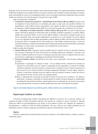 (realizadas nos dias do mutirão em cada município, como emissão de documentação civil, regularização ambiental, cadastramento
fundiário dos ocupantes de terras públicas federais e serviços de extensão rural) e atividades contínuas (pactuadas nos mutirões,
porém, desenvolvidas de acordo com um planejamento prévio e com as articulações institucionais estabelecidas nesses mutirões).
Também nos mutirões do Arco Verde foi lançado o Programa Terra Legal, do MDA.
        Ações executadas e/ou em andamento:
        • fortalecimento institucional das prefeituras - disponibilização do Kit prefeitura (R$ 2,90 milhões) Esta ação é fruto
           do diagnóstico de baixa infraestrutura nos municípios para apoiar as ações junto aos agricultores familiares. Foi
           disponibilizado o valor de R$ 100 mil para cada prefeitura, com o objetivo de adquirir um veículo 4x4, equipamentos
           de informática e Global Positioning System (GPS). Os recursos foram acessados por 29 prefeituras do Arco Verde.
        • ater – capacitação em produção sustentável e políticas públicas (R$ 352,90 mil): esta ação foi elaborada para
           atender à demanda de ampliação de conhecimento sobre as atividades econômicas sustentáveis e as políticas públicas
           voltadas para a agricultura familiar. O curso tem por objetivo fortalecer o corpo técnico municipal e propor que os
           técnicos capacitados atuem como agentes multiplicadores. No período de 8 a 25 de novembro de 2010 foi realizado
           um curso de capacitação sobre produção agroecológica e políticas públicas do MDA, ministrado pelo Instituto Federal
           de Educação, Ciência e Tecnologia do Pará. Cabe ressaltar que a ação também contribui para apoiar o acesso dos
           agricultores familiares ao crédito do Programa Nacional de Fortalecimento da Agricultura Familiar (Pronaf), considerando,
           especialmente, as “linhas verdes” que promovam o uso sustentável dos recursos naturais.
        Ações em análise e/ou formatação:
        • chamada pública da aTeR: a proposta é contratar assistência técnica e extensão rural para os agricultores familiares
           dos municípios da Operação Arco Verde. Estão abertas oito chamadas públicas que contemplam 12 municípios, para
           selecionar entidades prestadoras de serviços. A contratação está prevista para ocorrer no segundo semestre de 2010 e
           terá como foco a implantação da metodologia preconizada pelo Pronaf Sustentável.
        • programa de sementes e mudas: está dividido em duas ações, uma de capacitação e outra de apoio à implantação
           de viveiros
           a) Capacitação na organização da produção de mudas - Tem por objetivo atender à demanda dos municípios da
              Operação Arco Verde (OAV) no que diz respeito à recomposição de áreas degradadas e no fomento de atividades
              econômicas sustentáveis, de forma a promover a inclusão social e a geração de renda. O respectivo programa será
              feito em parceria com a Empresa Brasileira de Pesquisa Agropecuária (Embrapa) e tem por objetivo capacitar e
              fortalecer o corpo técnico municipal no que diz respeito ao tema de produção de sementes e mudas, bem como ao
              gerenciamento de viveiros, tudo de acordo com a legislação vigente.
           b) Apoiar a implantação e/ou estruturação da produção de mudas em parceria com as prefeituras - Seu objetivo é
              potencializar a produção e distribuição de material genético de espécies florestais adequado às especificidades
              socioambientais dos agricultores familiares, proporcionando assim a recomposição de suas áreas de reserva legal e
              preservação permanente, com base em sistemas agroflorestais, bem como a diversificação da produção.

       Veja em www.balancodegoverno.presidencia.gov.br, tabelas relativas aos resultados deste item.


       Regularização fundiária nos estados

        O Programa de Regularização Fundiária, desenvolvido pelo MDA/Incra em parceria com os governos estaduais, vem
cumprindo um papel de Estado extremamente importante, não somente por reconhecer as posses e promover a segurança
jurídica dos milhares de agricultores/posseiros que ocupam as terras públicas no Brasil, mas, sobretudo, por impulsionar o
desenvolvimento e a melhoria da renda das famílias beneficiadas, visto que o título da terra também possibilita que seus
beneficiários acessem os inúmeros programas governamentais de apoio ao desenvolvimento, como o Pronaf.

       objetivo
      Promover a regularização da situação jurídica de posseiros inseridos em terras públicas federais e estaduais, visando ao
ordenamento agrário




                                                                                        Reforma Agrária e Regularização Fundiária      151
 