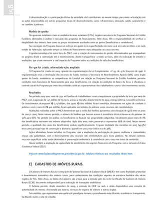158
             A descentralização e a participação efetiva da sociedade civil contribuíram, ao mesmo tempo, para maior articulação com
      as ações empreendidas em outros programas locais de desenvolvimento, como: infraestrutura, educação, saúde, saneamento e
      no combate à pobreza.

             modelo de gestão
               Os governos estaduais criam as unidades técnicas estaduais (UTEs), órgãos executores do Programa Nacional de Crédito
      Fundiário, destinados à análise e execução das propostas de financiamento. Além disso, têm a responsabilidade de verificar a
      elegibilidade dos imóveis, bem como os preços inicialmente acordados entre as partes (beneficiários e vendedores).
               Na concepção do Programa houve um esforço em ajustá-lo às especificidades do meio rural em cada território e em cada
      estado da Federação, aplicando sempre as linhas de financiamento mais adequadas ao caso concreto.
               A gestão estratégica foi outro foco do PNCF, com a criação de instrumentos de gestão informatizados que acompanham
      os projetos desde a contratação até o monitoramento, dando transparência a todas as fases, além da realização de estudos e
      avaliações, que visam mensurar o real impacto do Programa sobre as condições de vida dos beneficiários

             por que foi criado, reformulado e/ou ampliado
              O Programa foi criado em 2003, quando da regulamentação da Lei Complementar nº 93, de 4 de fevereiro de 1998. A
      regulamentação reviu a destinação dos recursos do Fundo, instituiu a Secretaria de Reordenamento Agrário (SRA) como órgão
      gestor do Fundo, estabeleceu as competências do Condraf em relação ao Programa Nacional de Crédito Fundiário, permitiu
      condições mais favoráveis de financiamento para seus beneficiários, em relação às condições do Banco da Terra, e oficializou o
      controle social do Programa por meio das entidades sindicais representativas dos trabalhadores rurais e dos movimentos sociais.

             Resultados
             No período 2003-2010, mais de 79,2 mil famílias de trabalhadores rurais conquistaram a propriedade da terra por meio do
      PNCF, com a aquisição de 1,25 milhão de hectares, acesso a moradia, abastecimento de água, energia elétrica e assistência técnica.
      Os investimentos alcançaram R$ 2,13 bilhões, dos quais R$ 800 milhões foram investidos diretamente em ações de combate à
      pobreza rural e mais de R$ 400 milhões foram aplicados em bolsões de pobreza como recursos não reembolsáveis.
             Avaliações realizadas sobre o PNCF demonstram que a renda das famílias apresentou uma elevação de 145% entre os anos
      de 2003 e 2005. Neste mesmo período, o número de famílias que tiveram acesso à assistência técnica elevou-se do patamar de
      30% para 66%. No período em análise, os beneficiários se fixaram nas propriedades adquiridas. Inicialmente pouco mais de 8%
      dos beneficiários moravam nos imóveis adquiridos. Após dois anos, estes passaram a representar 66% do total. Nesse mesmo
      período, a qualidade das casas dos beneficiários evoluiu significativamente. A quase totalidade das moradias em 2005 (99,5%)
      teve como principal tipo de construção a alvenaria, quando em 2003 esse índice era de 48%.
             Ações afirmativas foram incluídas no Programa, com a ampliação da participação de jovens, mulheres e comunidades
      negras não quilombolas, com o direcionamento dos recursos não reembolsáveis para esses públicos. No mesmo contexto,
      recursos específicos estão sendo destinados à preservação ambiental e à convivência com a seca nas áreas de semiárido.
             Houve também a ampliação da capilaridade de atendimento dos agentes financeiros do Programa, com a inclusão da Caixa
      Econômica Federal (CEF);

             Veja em www.balancodegoverno.presidencia.gov.br, tabelas relativas aos resultados deste item.


             e) cadasTRo de imóVeis RuRais
               O Cadastro de Imóveis Rurais é integrante do Sistema Nacional de Cadastro Rural (SNCR) e tem como finalidade primordial
      o levantamento sistemático dos imóveis rurais, para conhecimento das condições vigentes na estrutura fundiária das várias
      regiões do País. Além disso, os dados do Cadastro são a base para a emissão pelo Incra do Certificado de Cadastro de Imóveis
      Rurais (CCIR), documento indispensável para realização de transações imobiliárias.
               O Sistema permite, desde novembro de 2009, a emissão do CCIR via web, e ainda disponibiliza uma consulta de
      autenticidade do mesmo, direcionada aos bancos, serviços de registro de imóveis e outros órgãos.
               Tais medidas, que representam uma quebra de paradigma, tornam o procedimento mais eficiente, econômico e transparente,
      facilitando muito a vida do cidadão.
 