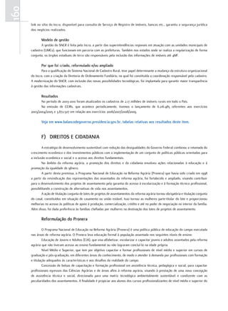 160
      link no sítio do Incra, disponível para consulta de Serviço de Registro de Imóveis, bancos etc., garantiu a segurança jurídica
      dos negócios realizados.

             modelo de gestão
             A gestão do SNCR é feita pelo Incra, a partir das superintendências regionais em atuação com as unidades municipais de
      cadastro (UMCs), que funcionam em parceria com as prefeituras. Também nos estados onde se realiza a regularização de forma
      conjunta, os órgãos estaduais de terra são responsáveis pela inclusão das informações de imóveis até 4MF.

             por que foi criado, reformulado e/ou ampliado
              Para a qualificação do Sistema Nacional de Cadastro Rural, teve papel determinante a mudança da estrutura organizacional
      do Incra, com a criação da Diretoria de Ordenamento Fundiário, na qual foi constituída a coordenação responsável pelo cadastro.
      A modernização do SNCR, com inclusão das novas possibilidades tecnológicas, foi implantada para garantir maior transparência
      à gestão das informações cadastrais.

             Resultados
             No período de 2003-2010 foram atualizados os cadastros de 2,17 milhões de imóveis rurais em todo o País.
             Na emissão de CCIRs, que acontece periodicamente, tivemos o lançamento de 6.216.485 referentes aos exercícios
      2003/2004/2005 e 3.872.507 em relação aos exercícios 2006/2007/2008/2009.

             Veja em www.balancodegoverno.presidencia.gov.br, tabelas relativas aos resultados deste item.


             f) diReiTos e cidadania
              A estratégia de desenvolvimento sustentável com redução das desigualdades do Governo Federal combinou a retomada do
      crescimento econômico e dos investimentos públicos com a implementação de um conjunto de políticas públicas orientadas para
      a inclusão econômica e social e o acesso aos direitos fundamentais.
              No âmbito da reforma agrária, a promoção dos direitos e da cidadania envolveu ações relacionadas à educação e à
      promoção da igualdade de gênero.
              A partir desta premissa, o Programa Nacional de Educação na Reforma Agrária (Pronera) que havia sido criado em 1998
      a partir da reivindicação das representações dos assentados da reforma agrária, foi fortalecido e ampliado, visando contribuir
      para o desenvolvimento dos projetos de assentamento pela garantia do acesso à escolarização e à formação técnico profissional,
      possibilitando a construção de alternativas de vida nos assentamentos.
              A ação de titulação conjunta de lotes de projetos de assentamentos da reforma agrária tornou obrigatória e titulação conjunta
      do casal, constituídos em situação de casamento ou união estável. Isso tornou as mulheres parte-titular do lote e proporcionou
      melhorias no acesso às políticas de apoio à produção, comercialização, crédito e até no poder de negociação no interior da família.
      Além disso, foi dada preferência às famílias chefiadas por mulheres na destinação dos lotes de projetos de assentamento.

             Reformulação do pronera

               O Programa Nacional de Educação na Reforma Agrária (Pronera) é uma política pública de educação do campo executada
      nas áreas de reforma agrária. O Pronera leva educação formal à população assentada nos seguintes níveis de ensino:
               Educação de Jovens e Adultos (EJA), que visa alfabetizar, escolarizar e capacitar jovens e adultos assentados pela reforma
      agrária que não tiveram acesso ao ensino fundamental ou não lograram concluí-lo na idade própria.
               Nível Médio e Superior, que tem por objetivo capacitar e formar profissionais de nível médio e superior em cursos de
      graduação e pós-graduação, em diferentes áreas do conhecimento, de modo e atender à demanda por profissionais com formação
      e titulação adequados às características e aos desafios da realidade do campo.
               Concessão de bolsas de capacitação e formação profissional em assistência técnica, pedagógica e social, para capacitar
      profissionais egressos das Ciências Agrárias e de áreas afins à reforma agrária, visando à prestação de uma nova concepção
      de assistência técnica e social, direcionada para uma matriz tecnológica ambientalmente sustentável e condizente com as
      peculiaridades dos assentamentos. A finalidade é propiciar aos alunos dos cursos profissionalizantes de nível médio e superior do
 