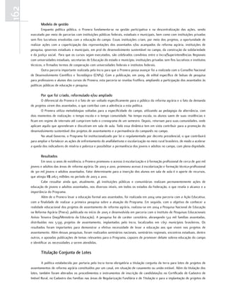 162
             modelo de gestão
              Enquanto política pública, o Pronera fundamenta-se na gestão participativa e na descentralização das ações, sendo
      executado por meio de parcerias com instituições públicas federais, estaduais e municipais, bem como com instituições privadas
      sem fins lucrativos envolvidas com a educação do campo. Essas instituições criam, por meio dos projetos, a oportunidade de
      realizar ações com a coparticipação das representações dos assentados e/ou acampados da reforma agrária, instituições de
      pesquisa, governos estaduais e municipais, em prol do desenvolvimento sustentável no campo, da construção da solidariedade
      e da justiça social. Para que os cursos sejam executados, são celebrados convênios entre o Incra/Superintendências Regionais
      com universidades estaduais, secretarias de Educação do estado e município, instituições privadas sem fins lucrativos e institutos
      técnicos, e firmados termos de cooperação com universidades federais e institutos federais.
              Outra parceria importante realizada pelo Incra para que o Pronera possa avançar foi a realizada com o Conselho Nacional
      de Desenvolvimento Científico e Tecnológico (CNPq). Com a publicação, em 2009, de edital específico de bolsas de pesquisa
      para professores e alunos dos cursos do Pronera, esta parceria se revelou frutífera, ampliando a participação dos assentados às
      políticas públicas de educação e pesquisa.

             por que foi criado, reformulado e/ou ampliado
             O diferencial do Pronera é o fato de ser voltado especificamente para o público da reforma agrária e o fato da demanda
      de projetos virem dos assentados, o que contribui com a aderência a esta política.
             O Pronera utiliza metodologias voltadas para a especificidade do campo, utilizando aa pedagogia da alternância, com
      dois momentos de realização: o tempo escola e o tempo comunidade. No tempo escola, os alunos saem de suas residências e
      ficam em regime de internato até cumprirem todo o cronograma de um semestre. Depois, retornam para suas comunidades, onde
      aplicam aquilo que aprenderam e discutiram em sala de aula. Toda essa dinâmica tem em vista contribuir para a promoção do
      desenvolvimento sustentável dos projetos de assentamento e a permanência do camponês no campo.
             No atual Governo, o Programa foi institucionalizado por lei e regulamentado por decreto presidencial, o que contribuirá
      para ampliar e fortalecer as ações de enfrentamento do analfabetismo e escolarização no meio rural brasileiro, de modo a acelerar
      a queda dos indicadores de miséria e pobreza e possibilitar a permanência dos jovens e adultos no campo, com plena dignidade.

             Resultados
              Em seus 12 anos de existência, o Pronera promoveu o acesso à escolarização e à formação profissional de cerca de 400 mil
      jovens e adultos das áreas de reforma agrária. De 2003 a 2010, promoveu acesso à escolarização e formação técnica-profissional
      de 301 mil jovens e adultos assentados. Fator determinante para a inserção dos alunos em sala de aula é o aporte de recursos,
      que atingiu R$ 216,5 milhões no período de 2003 a 2010.
              Cabe ressaltar ainda que, atualmente, 46 instituições públicas e comunitárias realizam permanentemente ações de
      educação de jovens e adultos assentados, nos diversos níveis, em todos os estados da Federação, o que revela o alcance e a
      importância do Programa.
              Além de o Pronera levar a educação formal aos assentados, foi realizada em 2004 uma parceria com a Ação Educativa,
      com a finalidade de realizar a primeira pesquisa sobre a atuação do Programa. Em seguida, com o objetivo de conhecer a
      realidade educacional dos projetos de assentamento de reforma agrária, realizou-se em 2004 a Pesquisa Nacional de Educação
      na Reforma Agrária (Pnera), publicada no início de 2005 e desenvolvida em parceria com o Instituto de Pesquisas Educacionais
      Anísio Teixeira (Inep/Ministério da Educação). A pesquisa foi de caráter censitário, abrangendo 522 mil famílias assentadas,
      distribuídas nos 5.595 projetos de assentamento, implantados pelo Incra, localizados em 1.651 municípios brasileiros. Os
      resultados foram importantes para demonstrar a efetiva necessidade de levar a educação aos que vivem nos projetos de
      assentamento. Além dessas pesquisas, foram realizados seminários nacionais, seminários regionais, encontros estaduais, dentre
      outros, e apoiadas publicações de temas relevantes para o Programa, capazes de promover debate sobrea educação do campo
      e identificar as necessidades a serem atendidas.

             Titulação conjunta de lotes

              A política estabelecida por portaria pelo Incra torna obrigatória a titulação conjunta da terra para lotes de projetos de
      assentamentos de reforma agrária constituídos por um casal, em situação de casamento ou união estável. Além da titulação dos
      lotes, também foram alterados os procedimentos e instrumentos de inscrição de candidatas/os no Certificado de Cadastro de
      Imóvel Rural, no Cadastro das Famílias nas áreas de Regularização Fundiária e de Titulação e para a implantação de projetos de
 