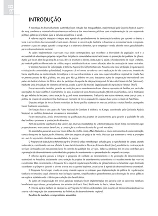 138
             inTRodução
               A estratégia de desenvolvimento sustentável com redução das desigualdades, implementada pelo Governo Federal a partir
      de 2003, combinou a retomada do crescimento econômico e dos investimentos públicos com a implementação de um conjunto de
      políticas públicas orientadas para a inclusão econômica e social.
               A reforma agrária integrou e integra esta agenda de aprofundamento da democracia brasileira por garantir o direito a
      terra e ao território das comunidades tradicionais, diminuir a concentração fundiária e dinamizar as economias locais e regionais,
      promover a paz no campo, garantir a segurança e a soberania alimentar, gerar emprego e renda, abrindo novas possibilidades
      para o desenvolvimento nacional.
               As ações implementadas expressam essa visão contemporânea, que reconhece a diversidade da população rural e a
      necessidade de abordagens próprias e específicas dirigidas às comunidades rurais tradicionais e à promoção da igualdade de gênero.
      Ações que foram além da garantia do acesso a terra e envolvem o direito à educação e à saúde, o fortalecimento de novas unidades,
      por meio de políticas diferenciadas de crédito, seguro, assistência técnica e comercialização, além da construção de casas e estradas.
               O Instituto Nacional de Colonização e Reforma Agrária (Incra) foi fortalecido. Assumiu uma nova atribuição (regularização
      e titulação de comunidades quilombolas), incorporou 1,8 mil novos servidores com a realização de três concursos, investiu de
      forma significativa na modernização tecnológica e em sua infraestrutura e uma nova superintendência regional foi criada. Seu
      orçamento passou de R$ 1,4 bilhão, em 2002 para R$ 3,9 bilhões em 2010. Inaugurou ações de cooperação internacional com
      países da América Latina e da África, além de participar da agenda da integração regional do Mercado Comum do Sul (Mercosul),
      mediante uma articulação de institutos de terras, criada a partir da Reunião Especializada da Agricultura Familiar (Reaf).
               Fez-se necessário, também, garantir as condições para o assentamento de um número expressivo de famílias, em particular
      nas regiões de maior conflito. E isso foi feito. De 2003 a outubro de 2010, foram assentadas 586 mil novas famílias, com a destinação
      de 47,1 milhões de hectares, com a criação de 3,4 mil novos assentamentos. Traduzindo em outros números, entre 2003 e 2010, a
      política de criação de assentamentos destinou um montante de terras equivalente a quase duas vezes o estado de São Paulo.
               Disputas antigas de terras foram resolvidas de forma pacífica acatando os marcos jurídicos e muitas famílias acampadas
      foram finalmente assentadas.
               Em função disso e das ações do Plano Nacional de Combate à Violência no Campo, coordenado pela Ouvidoria Agrária
      Nacional, os conflitos diminuíram em número e intensidade.
               Foram necessários, ainda, investimentos na qualificação dos projetos de assentamento para garantir a qualidade de vida
      das famílias e promover a produção de alimentos.
               Além do aumento significativo dos valores das diversas modalidades do Crédito Instalação, foram feitos investimentos que
      proporcionaram, entre outros benefícios, a construção e a reforma de mais de 377 mil moradias.
               Os assentados passaram a acessar novas linhas de crédito, como o Mais Alimentos, e novos instrumentos de comercialização,
      como o Programa de Aquisição de Alimentos, além dos seguros de preço e de renda. Políticas que aumentam a renda e protegem
      no caso de imprevistos climáticos ou volatilidade de preços.
               O Programa de Educação na Reforma Agrária (Pronera) utiliza metodologias voltadas para a especificidade do campo, usando
      a alternância, contribuindo com sua eficácia. A nova Lei da Assistência Técnica e Extensão Rural (Ater) possibilitará a contratação de
      serviços continuados com mecanismos claros de controle da qualidade dos serviços. Toda essa dinâmica tem em vista contribuir para
      a promoção do desenvolvimento sustentável dos projetos de assentamento e a permanência do camponês no campo.
               A reforma agrária passou a integrar o programa de combate ao desmatamento e de promoção do desenvolvimento
      sustentável na Amazônia, inicialmente com a criação de projetos de assentamentos sustentáveis e o reconhecimento das reservas
      extrativistas. Mais recentemente, o Programa Terra Legal de regularização fundiária de glebas federais na Amazônia Legal, destinado
      a combater a grilagem e garantir o direito a terra aos ocupantes legítimos, associou-se à agenda do desenvolvimento sustentável.
               O Programa Terra Legal, criado em 2009, visando superar os entraves para implementação da política de regularização
      fundiária na Amazônia Legal, alterou os marcos legais vigentes, simplificando os procedimentos para destinação de terras públicas
      na região e estabelecendo critérios para seleção dos beneficiários.
               As ações de regularização em terras públicas estaduais foram implementadas em parceria com os governos estaduais
      beneficiando agricultores, principalmente dos estados do Ceará, Piauí, Rio Grande do Norte, Minas Gerais.
               A reforma agrária também se incorporou ao Programa Territórios da Cidadania com as ações de democratização do acesso
      a terra e de integração dos assentamentos às dinâmicas de desenvolvimento regional.
               desafios do mandato e compromissos assumidos
 