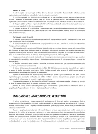 modelo de gestão
        A reforma agrária e a regularização fundiária têm uma dimensão intersetorial e abarcam relações federativas, sendo
implementadas em articulação com outros órgãos federais, estaduais e municipais.
        O Incra é uma autarquia com alto grau de descentralização para as superintendências regionais, que recorrem aos governos
estaduais e municipais, em determinadas situações, como para garantir as ações deinfraestrutura nos assentamentos. As ações de
regularização fundiária em terras estaduais são implementadas pela associação do Governo Federal com os institutos de terras estaduais.
        O Programa Crédito Fundiário é implementado também de forma descentralizada pelas unidades técnicas estaduais, que
contam com a participação direta dos governos estaduais.
        O Programa Terra Legal, de caráter regional, é implementado pelas coordenações estaduais com o suporte de relações de
parceria com o Conselho Nacional de Justiça, Advocacia-Geral da União, Ministério do Meio Ambiente, Serviço do Patrimônio da
União, dentre outros órgãos.

       participação e controle social
        O Programa Terra Legal possui como principais instrumentos de acompanhamento, controle e monitoramento o Portal Terra
Legal, endereço:www.mda.gov.br/terralegal.
        O monitoramento das fotos de desmatamento em propriedades regularizadas é realizado em parceria com o Sistema de
Proteção da Amazônia (Sipam).
        São realizadas reuniões mensais com o Ministério Público da União para prestação de contas sobre as ações desenvolvidas
pelo Programa. No portal estão disponíveis todas as informações referentes aos ocupantes que se cadastraram para obter
regularização de suas posses. Existe um campo para apresentação de denúncias que podem ser realizadas de forma anônima.
Todos os encaminhamentos relativos às denúncias ficam disponíveis para consulta pública no portal.
        As ações executadas pelo Incra são monitoradas por meio de procedimentos definidos em norma interna que estabelece
as responsabilidades das unidades descentralizadas e possibilita a consolidação mensal de informações relativas à execução das
principais ações.
        O Programa Nacional de Crédito Fundiário é monitorado por sistemas informatizados, que ao serem disponibilizados para
os parceiros permitiram maior controle social.
        O Sistema de Informações Gerenciais do Crédito Fundiário (SIG-CF) é o Instrumento de gestão desenvolvido para registrar
os grupos de famílias interessadas em acessar o Crédito Fundiário, utilizado pelos parceiros. O SIG-CF permite também o
acompanhamento da tramitação das propostas de financiamento.
        Sistema de Monitoramento dos Projetos (SiMon) Instrumento que permite captar as informações das ações a serem
implementadas pelas associações beneficiadas pelo Crédito Fundiário - desde o planejamento dos projetos, passando pela
implementação de infraestrutura, até a escolha e implantação de culturas.
        Sistema de Monitoramento do Mercado de Terras (SMMT) Instrumento criado para acompanhar a dinâmica do mercado
de terras no Brasil e as negociações do Programa Nacional de Crédito Fundiário.
        Sistema de Gestão Territorial (SGT) Responsável pelo armazenamento e gerenciamento das informações literais e
geográficas do Programa Cadastro de Terras e Regularização Fundiária no Brasil.




       indicadoRes agRegados de ResulTado
        A reforma agrária integrou e integra esta agenda de aprofundamento da democracia brasileira por assegurar o direito a
terra e ao território das comunidades tradicionais, diminuir a concentração fundiária, dinamizar as economias locais e regionais,
promover a paz no campo, garantir a segurança e a soberania alimentar, gerar emprego e renda, abrindo novas possibilidades para
o desenvolvimento nacional.
        De 2003 a 2009 foram assentadas 574,6 mil novas famílias, em particular nas regiões de maior conflito agrário, com a
destinação de 46,7 milhões de hectares e a criação de 3,3 mil novos assentamentos. Com este expressivo número de famílias
assentadas, a inclusão das comunidades rurais tradicionais nas políticas de garantia do direito a terra e as ações de regularização
fundiária, bem como o crescimento econômico, reduziram a demanda organizada por terra que era de 220 mil famílias acampadas
em maio de 2003, para cerca de 30 mil famílias. Outro importante indicador de resultados das políticas de reforma agrária e de
combate à violência no campo é a redução do número de conflitos, especialmente a redução do número de mortes decorrentes de



                                                                                          Reforma Agrária e Regularização Fundiária       165
 