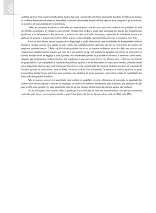 166
      conflitos agrários. Nos registros da Ouvidoria Agrária Nacional, coordenadora do Plano Nacional de Combate à Violência no Campo,
      os conflitos diminuíram em número e intensidade. As mortes decorrentes desses conflitos, que em 2003 chegaram a 42 ocorrências,
      no exercício de 2009 totalizaram 11 ocorrências.
              Todas as pesquisas acadêmicas realizadas em assentamentos indicam uma expressiva melhoria na qualidade de vida
      das famílias assentadas. Os registros mais recentes revelam uma melhoria ainda mais acentuada em função dos investimentos
      produtivos e da infraestrutura. Em particular, o aumento do valor do Crédito Instalação, a retomada da assistência técnica e as
      políticas de garantia e aumento da renda (crédito, seguro, comercialização, agroindustralização com o programa Terra Sol).
              Entre os dois últimos censos agropecuários (1995/1996 e 2006) observou-se uma estabilidade da desigualdade fundiária
      brasileira, porque ocorreu uma queda na área média dos estabelecimentos agrícolas, devido ao crescimento do número de
      pequenos estabelecimentos. O Índice de Gini da desigualdade das terras se manteve estável em torno de 0.856, mas ocorreu uma
      redução nos estabelecimentos maiores que 1000 ha, e um aumento de 74,7 mil produtores agrícolas com menos de 10 ha entre os
      Censos Agropecuários de 1995/96 e 2006. Quando são considerados apenas os proprietários de terra, o aumento é ainda maior,
      dequase 392 mil pequenos estabelecimentos. Isso revela que os que acessaram a terra, nos últimos anos, , o fizeram na condição
      de proprietários. Este crescimento é resultado das políticas agrárias e de fortalecimento da agricultura familiar, adotadas desde
      2003. Importante observar que neste mesmo período ocorreu uma concentração da estrutura fundiária nas áreas de expansão da
      fronteira agrícola no centro-oeste, oeste da Bahia, Tocantins e sul do Piauí e Maranhão. Os avanços na reforma agrária e no apoio
      à agricultura familiar foram suficientes para equilibrar esta dinâmica de forma agregada, como indica o dado de estabilidade dos
      índices de desigualdade fundiária.
              Não se avançou somente em quantidade, mas também em qualidade. As ações afirmativas de promoção da igualdade das
      mulheres na reforma agrária resultaram na ampliação do número de mulheres beneficiadas pelo programa, que passaram de 13%
      para 25,6% neste período. Ou seja, atualmente mais de 1/4 dos titulares beneficiários da reforma agrária são mulheres.
              Serão divulgados dois estudos sobre a produção e as condições de vida nos assentamentos: uma pesquisa amostral
      realizada pelo Incra e um segundo estudo, a partir dos dados do Censo Agropecuário 2006 do IBGE pelo MDA.
 