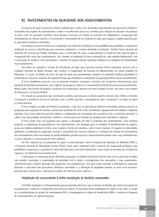 B) inVesTimenTos em qualidade dos assenTamenTos
        O conjunto de ações do Governo Federal, voltados para o meio rural, destinados especialmente aos agricultores familiares
assentados nos projetos de assentamentos, criados e reconhecidos pelo Incra, contribui para redução da exclusão e da pobreza
no meio rural. As principais iniciativas nessa direção ocorreram em relação ao processo de implantação e recuperação dos
assentamentos de reforma agrária e à constituição e reformulação de um conjunto de ações que organiza a política agrícola para
os agricultores familiares assentados.
        Em relação ao primeiro, destaca-se a integração com o Ministério de Minas e Energia (MME) que possibilitou a significativa
ampliação do acesso à eletrificação para consumo residencial e consumo destinado à produção. Também houve elevação do
montante de recursos por família, destinados para a construção de casas, e especialmente a criação de uma ação de apoio à
recuperação das casas nos assentamentos. Isso resultou na ampliação da área construída em cada unidade habitacional, com
a construção de banheiro, mais dormitórios e varanda. O conjunto dessas mudanças melhorou as condições de habitabilidade
nos assentamentos.
        Nas ações de captação e sistema de distribuição de água para consumo humano, houve importante parceria com a
Fundação Nacional de Saúde (Funasa), que resultou na implantação de sistemas de abastecimento em várias unidades da
federação. A criação, no âmbito do Incra, da ação de apoio aos assentamentos situados no semiárido brasileiro possibilitou a
construção de cisternas e sistemas de captação de água que fortalecem a viabilização da segurança hídrica nesses assentamentos.
        O Incra estabeleceu parcerias com os governos estaduais, municipais, inclusive com consórcios intermunicipais, para
aquisição de patrulhas mecanizadas, com o objetivo de assegurar a abertura e recuperação de vicinais de acesso aos assentamentos.
Muitas ações, decorrentes de licitação, resultaram na recuperação e abertura de novas estradas vicinais, nos vinte e seis estados
da Federação e no Distrito Federal.
        Em relação aos programas que constituem a política agrícola para a reforma agrária, merece maior ênfase o fomento
à produção, a assistência técnica e extensão rural, o crédito agrícola, a agregação de valor à produção e as ações de apoio
à comercialização.
        O Incra ampliou as ações de fomento à produção e, com isso, os agricultores familiares assentados puderam acessar os
programas para aquisição de insumos, animais para produção de corte e leite, ferramentas, equipamentos de trabalho e máquinas
agrícolas. Com essas ações foi possível viabilizar a implantação das tecnologias de convivência com o semiárido; promover a
coleta e uso dos produtos extrativistas; melhorar a estruturação das unidades de produção dos ribeirinhos e caboclos.
        O Incra ainda criou um programa para apoiar a agregação de valor à produção dos assentamentos. Essa iniciativa
propiciou a implantação de agroindústrias nos assentamentos, com destaque para as unidades de beneficiamento de matéria-
prima nas cadeias produtivas do leite, arroz orgânico, farinha de mandioca, café e frutas tropicais. O respeito às diversidades
ambientais, a promoção da exploração racional e sustentável dos recursos naturais e a utilização do sistema de licenciamento
dos assentamentos como instrumento de gestão ambiental permite associar o desenvolvimento destes com o uso sustentável dos
recursos naturais e a preservação do meio ambiente.
        Por fim, registram-se os programas de apoio à comercialização, como o Programa de Aquisição de Alimentos (PAA) e
o Programa Nacional de Alimentação Escolar (Pnae). Essas ações organizam todo o processo de organização produtiva, pois
possibilitam a segurança e a garantia de comercialização para o mercado institucional, o que resulta no aumento da circulação de
riquezas e no dinamismo da economia local.
        A articulação e a integração desses diferentes programas, no âmbito do Governo Federal, bem como as parcerias firmadas
com estados, municípios e organizações da sociedade civil e, ainda, o protagonismo dos assentados e suas organizações,
contribuíram para a efetiva aplicação dos programas nos assentamentos. Isso gera como resultado a efetivação da segurança
alimentar e nutricional dos agricultores familiares assentados e a afirmação da dignidade humana no meio rural brasileiro,
processo que contribui para a alteração do quadro de exclusão social e pobreza.

       ampliação da concessãode crédito instalação às famílias assentadas

       O Crédito Instalação é um financiamento operacionalizado pelo Incra, que se destina às famílias que vivem em projetos de
assentamentos, criados ou reconhecidos pelo Governo Federal. A concessão dessa modalidade de crédito se faz após a criação
ou o reconhecimento do projeto de assentamento (PA), a homologação da relação de beneficiários (RB) e a abertura e bloqueio
de conta específica, em agência bancária.



                                                                                       Reforma Agrária e Regularização Fundiária     141
 