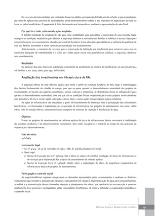 Os recursos são intermediados por instituição financeira pública, previamente definida pelo Incra Sede, e operacionalizados
por meio da agência mais próxima do assentamento, sendo terminantemente vedado o seu manuseio em espécie por servidor do
Incra ou pelos beneficiários. O pagamento é feito diretamente aos fornecedores, mediante a apresentação de nota fiscal.

       por que foi criado, reformulado e/ou ampliado
       O Crédito Instalação foi ampliado de três para nove modalidades para possibilitar a construção de uma moradia digna,
assegurar as condições necessárias para efetivar a segurança alimentar e nutricional das famílias e viabilizar o acesso à água para
consumo humano nos assentamentos situados no semiárido brasileiro. Essas alterações possibilitaram a melhoria da qualidade de
vida das famílias assentadas e maior estímulo para produção nos assentamentos.
       Anteriormente, o montante de recursos para a construção da habitação era insuficiente para construir uma casa em
condições adequada de habitabilidade e o valor do crédito apoio inicial não possibilitava viabilizar a segurança alimentar
nos assentamentos.

       Resultados
       No decorrer dos anos, houve um substancial crescimento de atendimento do número de beneficiários: em 2003 foram 56,4
mil famílias e, em 2009, saltou para 195,1 mil famílias.

       ampliação dos investimentos em infraestrutura de pas

         A execução efetiva de uma reforma agrária que mude o perfil da estrutura fundiária do País exige a materialização
dos direitos fundamentais do cidadão do campo, para que se possa garantir o desenvolvimento sustentável dos projetos de
assentamento, no tocante aos aspectos econômicos, sociais, culturais e ambientais. A infraestrutura torna-se indispensável para
garantir o desenvolvimento sustentável, uma vez que cria as condições físicas necessárias para esses projetos serem atendidos
com assistência técnica e social, saúde, educação, cultura, lazer e outras ações indispensáveis à plena cidadania.
         As ações de infraestrutura são executadas a partir do levantamento de demandas com a participação das comunidades
beneficiárias, correlacionadas à implantação ou recuperação de infraestrutura nos projetos de assentamento, tais como: malha
viária, rede de energia elétrica, saneamento básico composto de sistemas de captação e distribuição de água.

       objetivo
       Prover os projetos de assentamentos de reforma agrária do Incra de infraestrutura básica necessária à viabilização
do processo produtivo e do desenvolvimento sustentável, bem como recuperá-la e mantê-la ao longo do seu processo de
implantação e desenvolvimento.

       data de início
       30/11/1964

       instrumento legal
       • Lei nº 4.504 - de 30 de novembro de 1964 - DOU de 30/11/64 (Estatuto da Terra)
       • Base Legal:
         D Norma de Execução Incra nº 36/2004: fixa e altera os valores de créditos instalação, de obras de infraestrutura e
            de serviços para implantação dos projetos de assentamento da reforma agrária.
         D Norma de Execução Incra nº 54/2006: dispõe sobre a implantação de obras de engenharia componentes da
            infraestrutura básica de projetos de assentamentos.

       participação e controle social
         As superintendências regionais recepcionam as demandas apresentadas pelos assentamentos e analisam as diretrizes
institucionais que orientam a aplicação dos recursos, especialmente em relação à disponibilização de água para consumo humano.
A análise e a sistematização dessas demandas integram o planejamento das obras, que resultarão na sua execução e posterior
recebimento. Esse processo é acompanhado pelas comunidades beneficiárias, de modo a estimular a organização comunitária e
o controle social.




                                                                                       Reforma Agrária e Regularização Fundiária      143
 