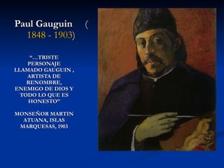 “… TRISTE PERSONAJE LLAMADO GAUGUIN , ARTISTA DE RENOMBRE, ENEMIGO DE DIOS Y TODO LO QUE ES HONESTO” MONSEÑOR MARTIN ATUANA, ISLAS MARQUESAS, 1903 Paul Gauguin   ( 1848  -  1903 ) 