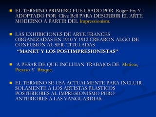 EL TERMINO PRIMERO FUE USADO POR  Roger Fry Y ADOPTADO POR  Clive Bell PARA DESCRIBIR EL ARTE MODERNO A PARTIR DEL  Impressionism .  LAS EXHIBICIONES DE ARTE FRANCES ORGANIZADAS EN 1910 Y 1912 CREARON ALGO DE CONFUSION AL SER  TITULADAS  “ MANET Y LOS POSTIMPRESIONISTAS”   A PESAR DE QUE INCLUIAN TRABAJOS DE  Matisse ,  Picasso  Y  Braque .  EL TERMINO SE USA ACTUALMENTE PARA INCLUIR SOLAMENTE A LOS ARTISTAS PLASTICOS POSTERIORES AL IMPRESIONISMO PERO ANTERIORES A LAS VANGUARDIAS. 