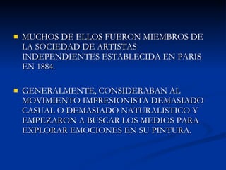 MUCHOS DE ELLOS FUERON MIEMBROS DE LA SOCIEDAD DE ARTISTAS INDEPENDIENTES ESTABLECIDA EN PARIS EN 1884.  GENERALMENTE, CONSIDERABAN AL MOVIMIENTO IMPRESIONISTA DEMASIADO CASUAL O DEMASIADO NATURALISTICO Y EMPEZARON A BUSCAR LOS MEDIOS PARA EXPLORAR EMOCIONES EN SU PINTURA. 