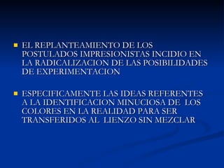 EL REPLANTEAMIENTO DE LOS POSTULADOS IMPRESIONISTAS INCIDIO EN LA RADICALIZACION DE LAS POSIBILIDADES DE EXPERIMENTACION  ESPECIFICAMENTE LAS IDEAS REFERENTES A LA IDENTIFICACION MINUCIOSA DE  LOS COLORES EN LA REALIDAD PARA SER TRANSFERIDOS AL  LIENZO SIN MEZCLAR 