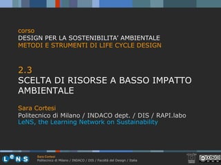 corso
DESIGN PER LA SOSTENIBILITA’ AMBIENTALE
METODI E STRUMENTI DI LIFE CYCLE DESIGN



2.3
23
SCELTA DI RISORSE A BASSO IMPATTO
AMBIENTALE
Sara Cortesi
Politecnico di Milano / INDACO dept. / DIS / RAPI.labo
                                 p
LeNS, the Learning Network on Sustainability




      Sara Cortesi
      Politecnico di Milano / INDACO / DIS / Facoltà del Design / Italia
 