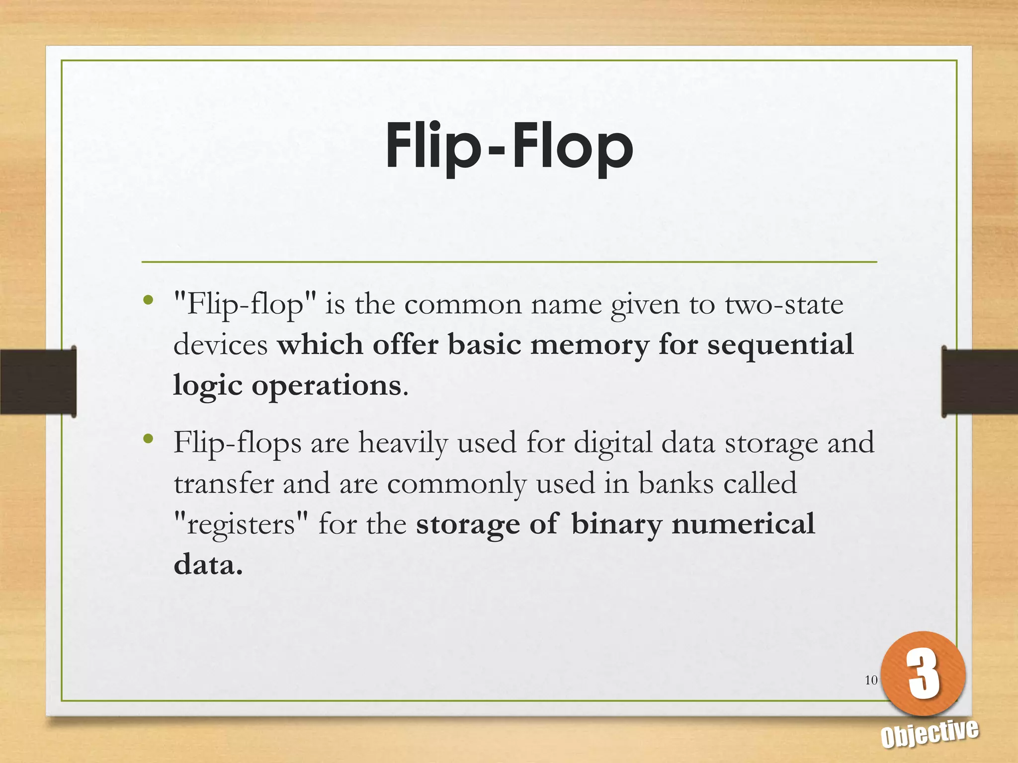 Flip-Flop

• "Flip-flop" is the common name given to two-state
  devices which offer basic memory for sequential
  logic operations.
• Flip-flops are heavily used for digital data storage and
  transfer and are commonly used in banks called
  "registers" for the storage of binary numerical
  data.


                                                         10
 