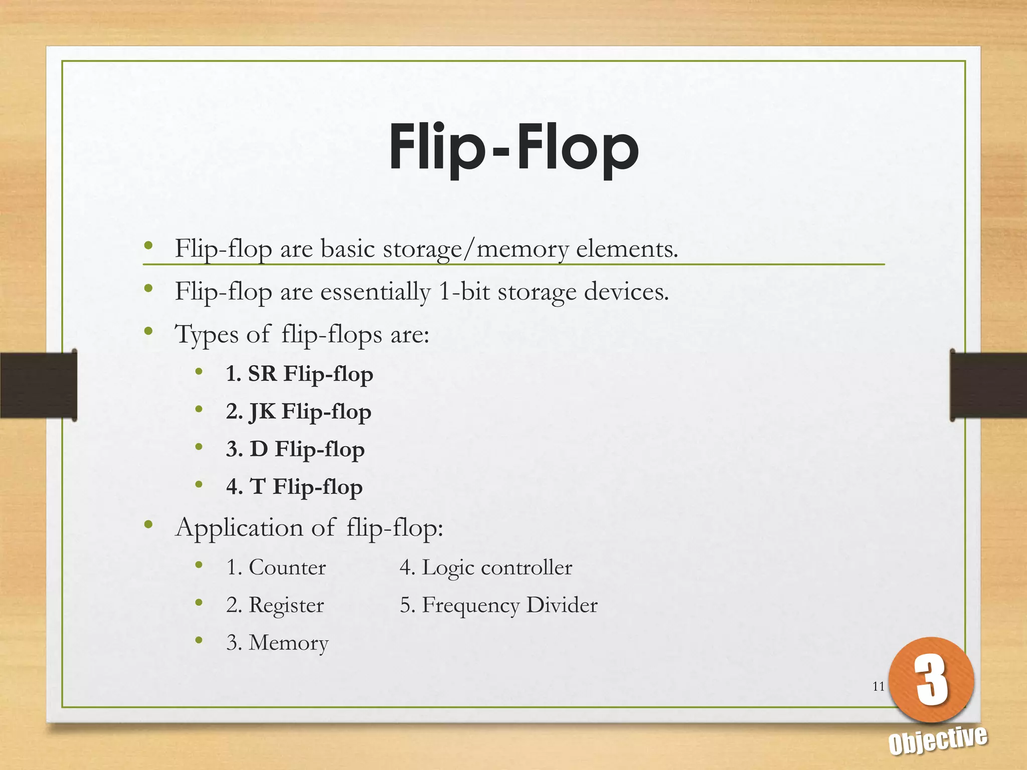 Flip-Flop
• Flip-flop are basic storage/memory elements.
• Flip-flop are essentially 1-bit storage devices.
• Types of flip-flops are:
   • 1. SR Flip-flop
   • 2. JK Flip-flop
   • 3. D Flip-flop
   • 4. T Flip-flop
• Application of flip-flop:
   • 1. Counter        4. Logic controller
   • 2. Register       5. Frequency Divider
   • 3. Memory
                                                     11
 