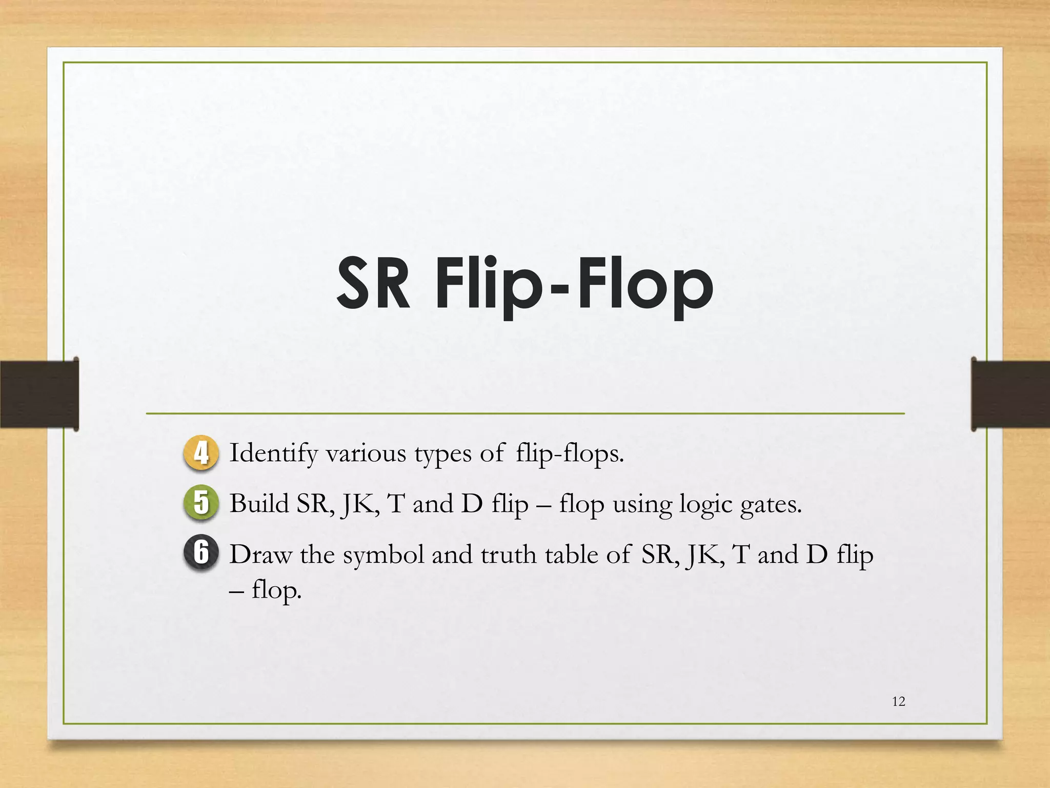 SR Flip-Flop

4 Identify various types of flip-flops.
5 Build SR, JK, T and D flip – flop using logic gates.
6 Draw the symbol and truth table of SR, JK, T and D flip
  – flop.


                                                            12
 