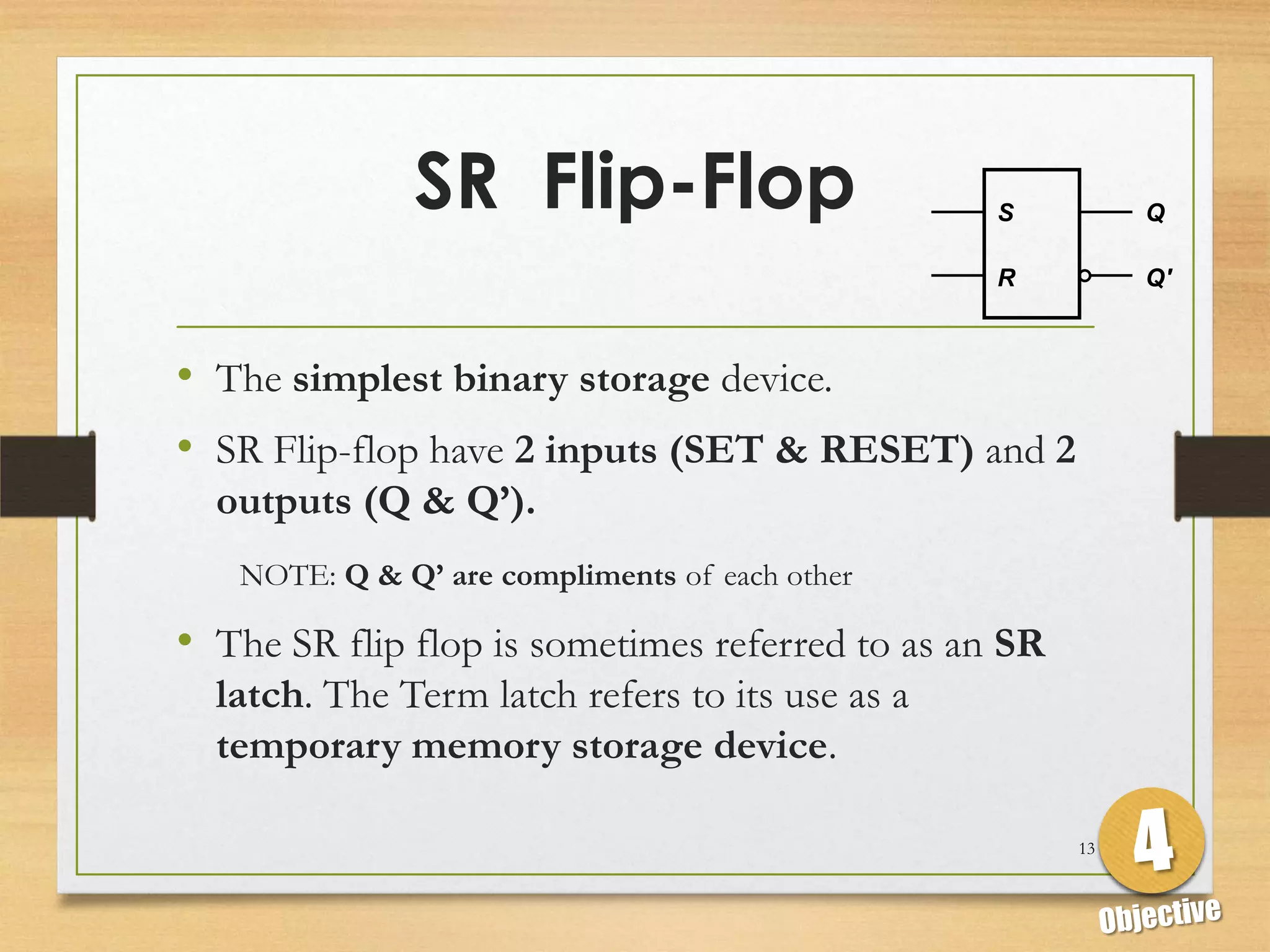 SR Flip-Flop                       S          Q

                                                 R          Q'



• The simplest binary storage device.
• SR Flip-flop have 2 inputs (SET & RESET) and 2
  outputs (Q & Q’).
   NOTE: Q & Q’ are compliments of each other

• The SR flip flop is sometimes referred to as an SR
  latch. The Term latch refers to its use as a
  temporary memory storage device.

                                                       13
 