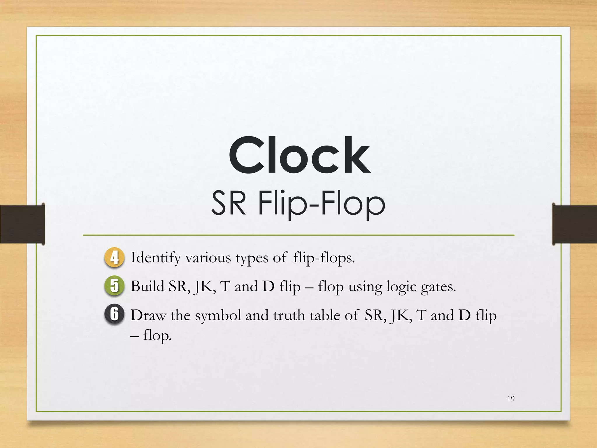 Clock
                SR Flip-Flop
4 Identify various types of flip-flops.
5 Build SR, JK, T and D flip – flop using logic gates.
6 Draw the symbol and truth table of SR, JK, T and D flip
  – flop.


                                                            19
 