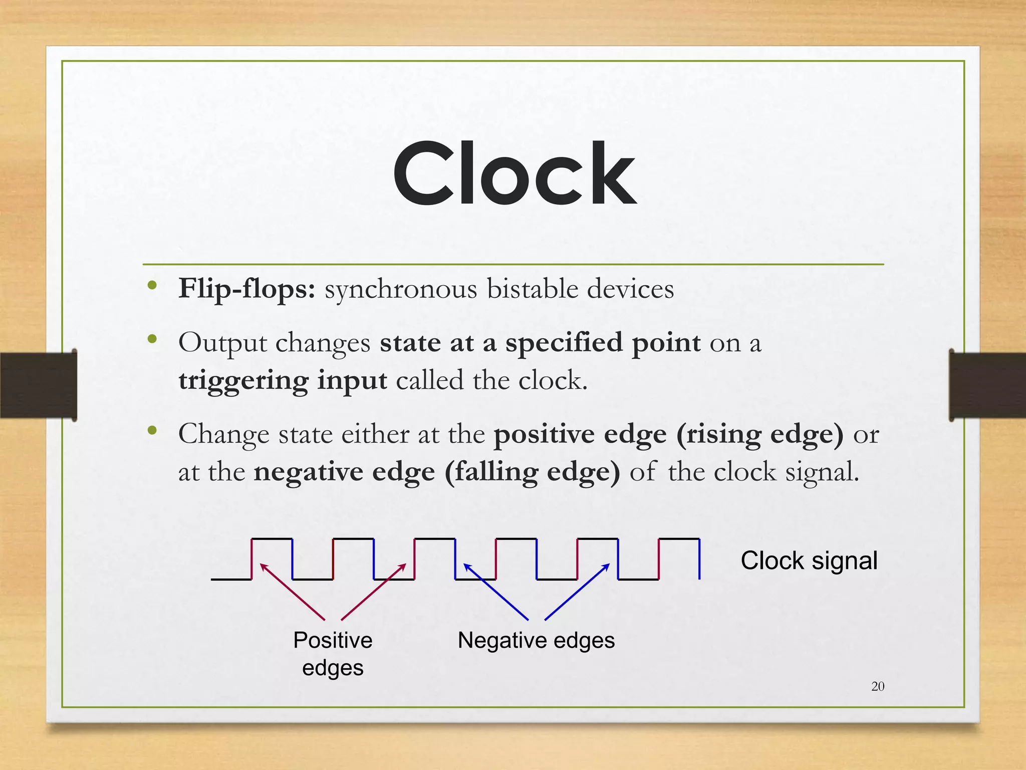 Clock
• Flip-flops: synchronous bistable devices
• Output changes state at a specified point on a
  triggering input called the clock.
• Change state either at the positive edge (rising edge) or
  at the negative edge (falling edge) of the clock signal.

                                                Clock signal


           Positive      Negative edges
            edges
                                                             20
 